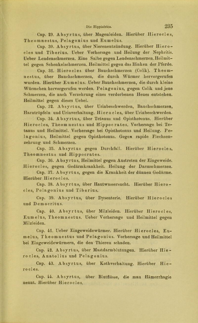 Cap. 29. Absyrtus, über Magenleiden. Hierüber Hierocles, Theomnestus, Pelagouius und Eumelus. Cap. 30. Absyrtus, über Niereueutziinduug. Hierüber Hiero- cles und Tiberius. Ueber Vorhersage uud Heilung der Nephritis. Ueher Lendenschmerzen. Eine Salbe gegen Lendenschmerzen. Heilmit- tel gegen Schenkelschmerzen. Heilmittel gegen das Hinken der Pferde. Cap. 31. Hierocles über Bauchschmerzen (Colik). Theom- nestus, über Bauchschmerzen, die durch Würmer hervorgerufen wurden. Hierüber Eumelus. Ueber Bauchschmerzen, die durch kleine Würmchen hervorgerufeu werden. Pelagouius, gegen Colik und jene Schmerzen, die nach Verzehrung eines verdorbenen Heues entstehen. Heilmittel gegen dieses Uebel. Cap. 32. Absyrtus, über Urinbeschwerden, Bauchschmerzen, Harntröpfeln uud Urinverhaltung. Hierocles, über Urinbeschwerden. Cap. 34. Absyrtus, über Tetanus und Opisthotonus. Hierüber Hierocles, Theomnestus und Hippocrates. Vorhersage hei Te- tanus uud Heilmittel. Vorhersage bei Opisthotonus uud Heilung. Pe- lagonius, Heilmittel gegen Opisthotonus. Gegen rapide Flechsen- zehrung und Schmerzen. Cap. 35. Absyrtus gegen Durchfall. Hierüber Hierocles, Theomnestus uud Hippocrates. Cap. 36. Absyrtus, Heilmittel gegen Austreteu der Eingeweide. Hierocles, gegen Gedärmkrankheit. Heilung der Darmschmerzen. Cap. 37. Absyrtus, gegen die Krankheit der dünnen Gedärme. Hierüber Hierocles. Cap. 38. Absyrtus, über Hautwassersucht. Hierüber Hiero- cles, Pelagouius uud Tiberius. Cap. 39. Absyrtus, über Dysenterie. Hierüber Hierocles und Democritus. Cap. 40. Absyrtus, über Milzleiden. Hierüber Hierocles, Eumelus, Theomnestus. Ueber Vorhersage und Heilmittel gegen Milzleiden. Cap. 41. Ueber Eingeweidewürmer. Hierüber Hierocles, Eu- melus, Theomnestus und Pelagouius. Vorhersage und Heilmittel bei Eingeweidewürmern, die den Thieren schaden. Cap. 42. Absyrtus, über Mastdarmblutuugen. Hierüber Hie- rocles, Anatolius und Pelagouius. Cap. 43. Absyrtus, über Kothverhaltung. Hierüber Hie- rocles. Cap. 44. Absyrtus, über Blutflüsse, die mau Hämorrhagie nennt. Hierüber Hierocles.