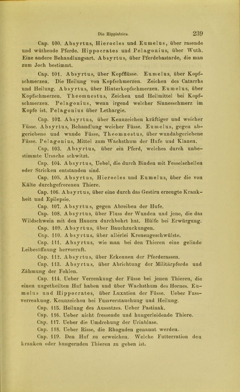 Cap. 100. Absyrtus, Hierocles und Eumelus, über rasende, und wüthende Pferde. Hippocrafces und Pelagonius, über Wutli. Eine andere Behandlungsart. Absyrtus, über Pferdebastarde, die man zum Joch bestimmt. Cap. 101. Absyrtus, über Kopfflüsse. Eumelus, über Kopf- schmerzen. Die Heilung von Kopfschmerzen. Zeichen des Catarrhs und Heilung. Absyrtus, über Hinterkopfschmerzen. Eumelus, über Kopfschmerzen. Theomnestus, Zeichen und Heilmittel bei Kopf- schmerzen. Pelagonius, wenn irgend welcher Sinnesschmerz im Kopfe ist. Pelagonius über Lethargie. Cap. 102. Absyrtus, über Kennzeichen kräftiger und weicher Eüsse. Absyrtus, Behandlung weicher Füsse. Eumelus, gegen ab- geriebene und wunde Füsse, Theomnestus, über wundabgeriebene Füsse. Pelagonius, Mittel zum Wachsthum der Hufe und Klauen. Cap. 103. Absyrtus, über eiu Pferd, welches durch unbe- stimmte Ursache schwitzt. Cap. 104. Absyrtus, Uebel, die durch Binden mit Fesselschellen oder Stricken entstanden sind. Cap. 103. Absyrtus, Hierocles und Eumelus, über die von Kälte durchgefrorenen Thiere. Cap. 106. Absyrtus, über eine durch das Gestirn erzeugte Krank- heit und Epilepsie. Cap. 107. Absyrtus, gegen Abreiben der Hufe. Cap. 108. Absyrtus, über Fluss der Wunden und jene, die das Wildschwein mit deu Hauern durchbohrt hat. Hülfe bei Erwürgung. Cap. 109. Absyrtus, über Bauchzuckuugen. Cap. 110. Absyrtus, über allerlei Kroueugeschwülste. Cap. 111. Absyrtus, wie man bei den Thieren eine gelinde Leibesöfl'nuug hervorruft. Cap. 112. Absyrtus, über Erkennen der Pferderassen. Cap. 113. Absyrtus, über Abrichtung der Militärpferde und Zähmung der Fohlen. Cap. 114. Ueber Verrenkung der Füsse bei jenen Thieren, die einen ungetheilteu Huf haben und über Wachsthum des Hornes. Eu- melus und Hippocrates, über Luxation der Füsse. Ueber Fuss- verrenkung. Kennzeichen bei Fussverstauchung und Heilung. Cap. 115. Heilung des Aussatzes. Ueber Pastinak. Cap. 116. Ueber nicht fressende und hungerleidende Thiere. Cap. 117. Ueber die Umdrehung der Urinblase. Cap. 118. Ueber Risse, die Rhagaden genannt werden. Cap. 119. Den Huf zu erweichen. Welche Futterration den kranken oder hungernden Thieren zu geben ist.