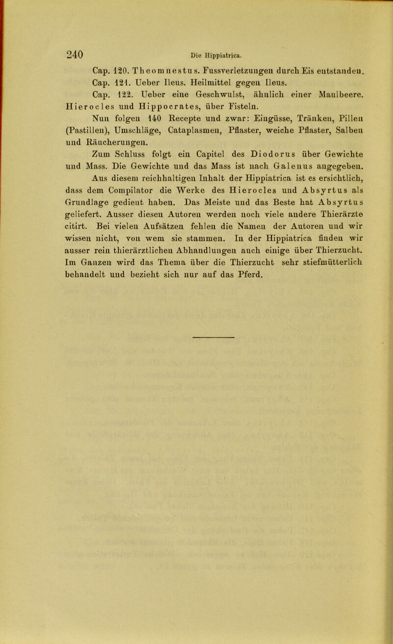 Cap. 120. Theomuestus. Fussverletzungen durch Eis eutstandeu. Cap. 121. Ueber Ileus. Heilmittel gegen Ileus. Cap. 122. Ueber eiue Geschwulst, ähnlich einer Maulbeere. Hierocles und Hippocrates, über Eistein. Nun folgen 140 Recepte und zwar: Eingüsse, Tränken, Pillen (Pastillen), Umschläge, Cataplasmeu, Pflaster, weiche Pflaster, Salben und Räucherungen. Zum Schluss folgt ein Capitel des Diodorus über Gewichte und Mass. Die Gewichte und das Mass ist nach Galeuus angegeben. Aus diesem reichhaltigen Inhalt der Hippiatrica ist es ersichtlich, dass dem Compilator die Werke des Hierocles und Absyrtus als Grundlage gedient haben. Das Meiste und das Beste hat Absyrtus geliefert. Ausser diesen Autoren werden noch viele andere Thierärzte citirt. Bei vielen Aufsätzen fehlen die Namen der Autoren und wir wissen nicht, von wem sie stammen. In der Hippiatrica finden wir ausser rein thierärztlicheu Abhandlungen auch einige über Thierzucht. Im Ganzen wird das Thema über die Thierzucht sehr stiefmütterlich behandelt und bezieht sich nur auf das Pferd.