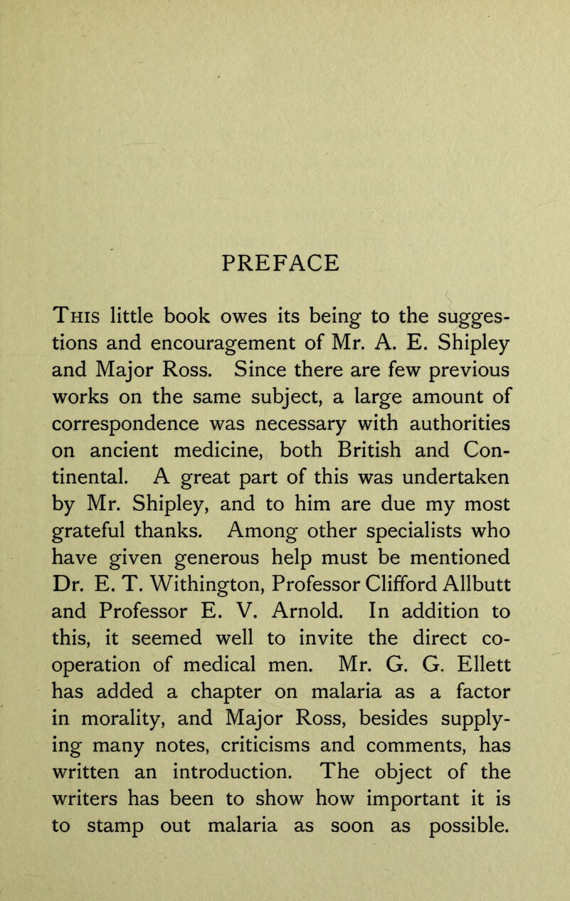 This little book owes its being to the sugges- tions and encouragement of Mr. A. E. Shipley and Major Ross. Since there are few previous works on the same subject, a large amount of correspondence was necessary with authorities on ancient medicine, both British and Con- tinental. A great part of this was undertaken by Mr. Shipley, and to him are due my most grateful thanks. Among other specialists who have given generous help must be mentioned Dr. E. T. Withington, Professor Clifford Allbutt and Professor E. V. Arnold. In addition to this, it seemed well to invite the direct co- operation of medical men. Mr. G. G. Ellett has added a chapter on malaria as a factor in morality, and Major Ross, besides supply- ing many notes, criticisms and comments, has written an introduction. The object of the writers has been to show how important it is to stamp out malaria as soon as possible.