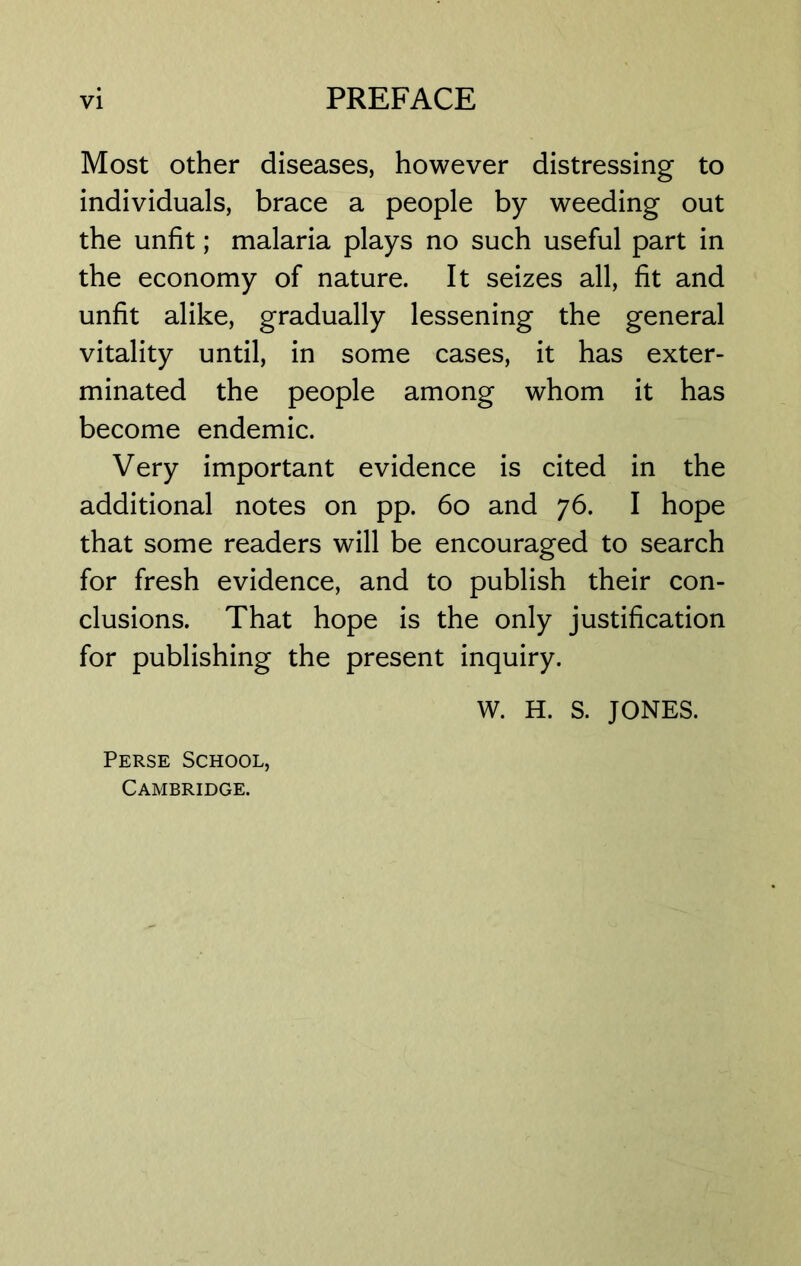 Most other diseases, however distressing to individuals, brace a people by weeding out the unfit; malaria plays no such useful part in the economy of nature. It seizes all, fit and unfit alike, gradually lessening the general vitality until, in some cases, it has exter- minated the people among whom it has become endemic. Very important evidence is cited in the additional notes on pp. 60 and 76. I hope that some readers will be encouraged to search for fresh evidence, and to publish their con- clusions. That hope is the only justification for publishing the present inquiry. W. H. S. JONES. Perse School, Cambridge.