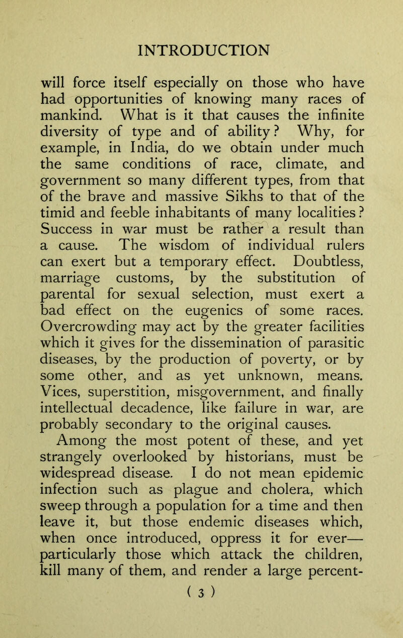 will force itself especially on those who have had opportunities of knowing many races of mankind. What is it that causes the infinite diversity of type and of ability ? Why, for example, in India, do we obtain under much the same conditions of race, climate, and government so many different types, from that of the brave and massive Sikhs to that of the timid and feeble inhabitants of many localities ? Success in war must be rather a result than a cause. The wisdom of individual rulers can exert but a temporary effect. Doubtless, marriage customs, by the substitution of parental for sexual selection, must exert a bad effect on the eugenics of some races. Overcrowding may act by the greater facilities which it gives for the dissemination of parasitic diseases, by the production of poverty, or by some other, and as yet unknown, means. Vices, superstition, misgovernment, and finally intellectual decadence, like failure in war, are probably secondary to the original causes. Among the most potent of these, and yet strangely overlooked by historians, must be widespread disease. I do not mean epidemic infection such as plague and cholera, which sweep through a population for a time and then leave it, but those endemic diseases which, when once introduced, oppress it for ever— particularly those which attack the children, kill many of them, and render a large percent-