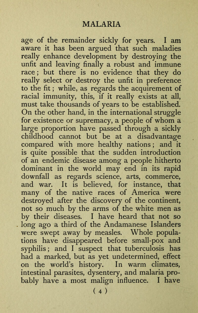 ( MALARIA age of the remainder sickly for years. I am aware it has been argued that such maladies really enhance development by destroying the unfit and leaving finally a robust and immune race ; but there is no evidence that they do really select or destroy the unfit in preference to the fit; while, as regards the acquirement of racial immunity, this, if it really exists at all, must take thousands of years to be established. On the other hand, in the international struggle for existence or supremacy, a people of whom a large proportion have passed through a sickly childhood cannot but be at a disadvantage compared with more healthy nations ; and it is quite possible that the sudden introduction of an endemic disease among a people hitherto dominant in the world may end in its rapid downfall as regards science, arts, commerce, and war. It is believed, for instance, that many of the native races of America were destroyed after the discovery of the continent, not so much by the arms of the white men as by their diseases. I have heard that not so . long ago a third of the Andamanese Islanders were swept away by measles. Whole popula- tions have disappeared before small-pox and syphilis; and I suspect that tuberculosis has had a marked, but as yet undetermined, effect on the worlds history. In warm climates, intestinal parasites, dysentery, and malaria pro- bably have a most malign influence. I have