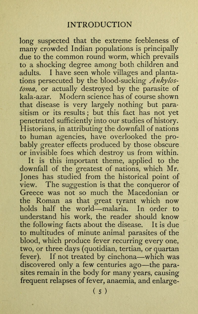long suspected that the extreme feebleness of many crowded Indian populations is principally due to the common round worm, which prevails to a shocking degree among both children and adults. I have seen whole villages and planta- tions persecuted by the blood-sucking Ankylos- toma, or actually destroyed by the parasite of kala-azar. Modern science has of course shown that disease is very largely nothing but para- sitism or its results ; but this fact has not yet penetrated sufficiently into our studies of history. Historians, in attributing the downfall of nations to human agencies, have overlooked the pro- bably greater effects produced by those obscure or invisible foes which destroy us from within. It is this important theme, applied to the downfall of the greatest of nations, which Mr. Jones has studied from the historical point of view. The suggestion is that the conqueror of Greece was not so much the Macedonian or the Roman as that great tyrant which now holds half the world—malaria. In order to understand his work, the reader should know the following facts about the disease. It is due to multitudes of minute animal parasites of the blood, which produce fever recurring every one, two, or three days (quotidian, tertian, or quartan fever). If not treated by cinchona—which was discovered only a few centuries ago—the para- sites remain in the body for many years, causing frequent relapses of fever, anaemia, and enlarge-
