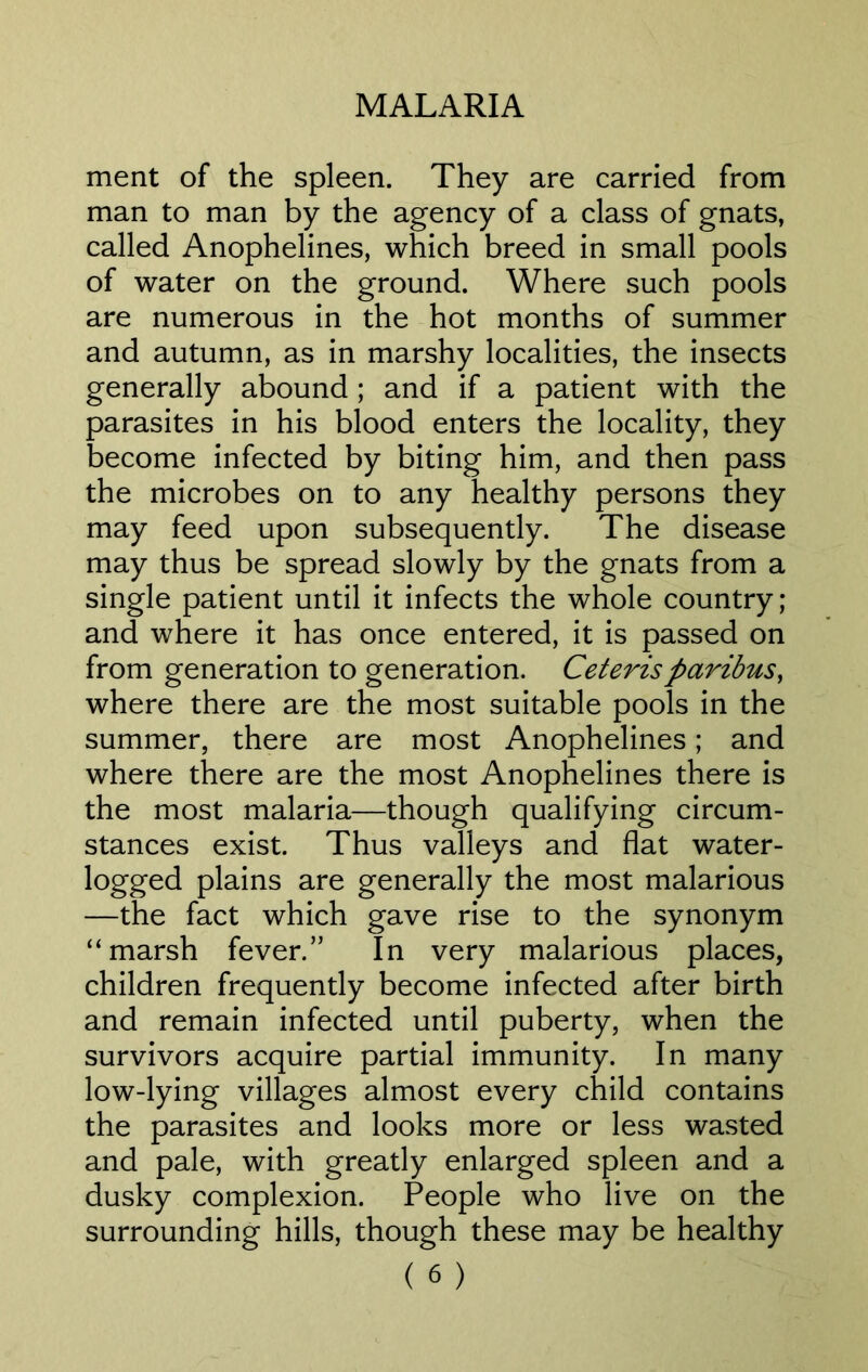 ment of the spleen. They are carried from man to man by the agency of a class of gnats, called Anophelines, which breed in small pools of water on the ground. Where such pools are numerous in the hot months of summer and autumn, as in marshy localities, the insects generally abound ; and if a patient with the parasites in his blood enters the locality, they become infected by biting him, and then pass the microbes on to any healthy persons they may feed upon subsequently. The disease may thus be spread slowly by the gnats from a single patient until it infects the whole country; and where it has once entered, it is passed on from generation to generation. Ceteris paribus, where there are the most suitable pools in the summer, there are most Anophelines; and where there are the most Anophelines there is the most malaria—though qualifying circum- stances exist. Thus valleys and flat water- logged plains are generally the most malarious —the fact which gave rise to the synonym “marsh fever.” In very malarious places, children frequently become infected after birth and remain infected until puberty, when the survivors acquire partial immunity. In many low-lying villages almost every child contains the parasites and looks more or less wasted and pale, with greatly enlarged spleen and a dusky complexion. People who live on the surrounding hills, though these may be healthy