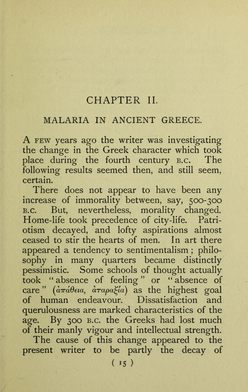 CHAPTER II. MALARIA IN ANCIENT GREECE. A few years ago the writer was investigating the change in the Greek character which took place during the fourth century b.c. The following results seemed then, and still seem, certain. There does not appear to have been any increase of immorality between, say, 500-300 b.c. But, nevertheless, morality changed. Home-life took precedence of city-life. Patri- otism decayed, and lofty aspirations almost ceased to stir the hearts of men. In art there appeared a tendency to sentimentalism ; philo- sophy in many quarters became distinctly pessimistic. Some schools of thought actually took “ absence of feeling ” or “ absence of care ” (cnrdOeia, arapa^la) as the highest goal of human endeavour. Dissatisfaction and querulousness are marked characteristics of the age. By 300 b.c. the Greeks had lost much of their manly vigour and intellectual strength. The cause of this change appeared to the present writer to be partly the decay of