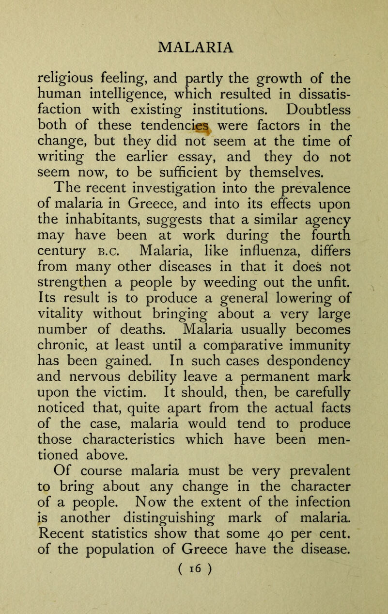 religious feeling, and partly the growth of the human intelligence, which resulted in dissatis- faction with existing institutions. Doubtless both of these tendencies were factors in the change, but they did not seem at the time of writing the earlier essay, and they do not seem now, to be sufficient by themselves. The recent investigation into the prevalence of malaria in Greece, and into its effects upon the inhabitants, suggests that a similar agency may have been at work during the fourth century b.c. Malaria, like influenza, differs from many other diseases in that it does not strengthen a people by weeding out the unfit. Its result is to produce a general lowering of vitality without bringing about a very large number of deaths. Malaria usually becomes chronic, at least until a comparative immunity has been gained. In such cases despondency and nervous debility leave a permanent mark upon the victim. It should, then, be carefully noticed that, quite apart from the actual facts of the case, malaria would tend to produce those characteristics which have been men- tioned above. Of course malaria must be very prevalent to bring about any change in the character of a people. Now the extent of the infection is another distinguishing mark of malaria. Recent statistics show that some 40 per cent, of the population of Greece have the disease.
