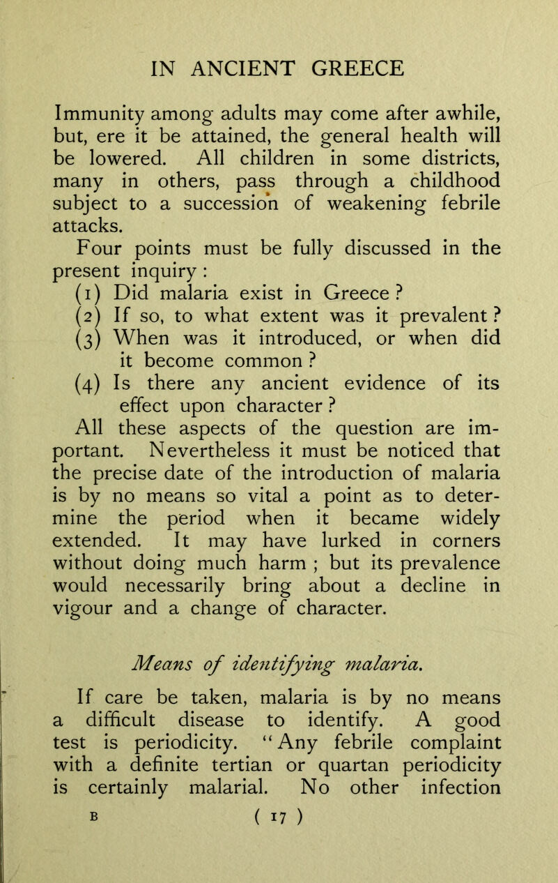 Immunity among adults may come after awhile, but, ere it be attained, the general health will be lowered. All children in some districts, many in others, pass through a childhood subject to a succession of weakening febrile attacks. Four points must be fully discussed in the present inquiry : (1) Did malaria exist in Greece? (2) If so, to what extent was it prevalent ? (3) When was it introduced, or when did it become common ? (4) Is there any ancient evidence of its effect upon character ? All these aspects of the question are im- portant. Nevertheless it must be noticed that the precise date of the introduction of malaria is by no means so vital a point as to deter- mine the period when it became widely extended. It may have lurked in corners without doing much harm ; but its prevalence would necessarily bring about a decline in vigour and a change of character. Means of identifying malaria. If care be taken, malaria is by no means a difficult disease to identify. A good test is periodicity. “Any febrile complaint with a definite tertian or quartan periodicity is certainly malarial. No other infection