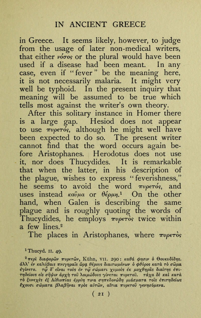 in Greece. It seems likely, however, to judge from the usage of later non-medical writers, that either voao? or the plural would have been used if a disease had been meant. In any case, even if “fever” be the meaning here, it is not necessarily malaria. It might very well be typhoid. In the present inquiry that meaning will be assumed to be true which tells most ag*ainst the writers own theory. After this solitary instance in Homer there is a large gap. Hesiod does not appear to use TrvpeTos, although he might well have been expected to do so. The present writer cannot find that the word occurs again be- fore Aristophanes. Herodotus does not use it, nor does Thucydides. It is remarkable that when the latter, in his description of the plague, wishes to express “feverishness,” he seems to avoid the word 7ruperos, and uses instead Kav^a or Oepjmtj.1 On the other hand, when Galen is describing the same plague and is roughly quoting the words of Thucydides, he employs irvpero? twice within a few lines.2 The places in Aristophanes, where 7rvperog 1Thucyd. II. 49. 27repl dicupopQv Tvper&v, Kuhn, VII. 290: Kadd <f)r]<riv 6 Qovkv818tjs. d\\’ ev /caAd/Scus1 TrvLyrjpals Copy dtpovs diaiTupceviov 6 <pd6pos Kara to adfia iyivero. rep 8’ elvai rods iv r<p crd)p.aTi x^Mods in p,ox^VP^ dialTrjs iiri- TrjSeiovs els arj\f/LV dpx^l rod Xoijutbdovs ylverai wperou. Tdxa ^ Kal xard to £vvexbs £% Aldioirias ipptir] Tiva <n)Tre8ovd}8rj fudafiaTa. tois iirLTrjdelios £xov<n <rt6/mra (3\a(37jvcu irpos olvt&v, atTia irvpeTOv yevr](xbp.eva.