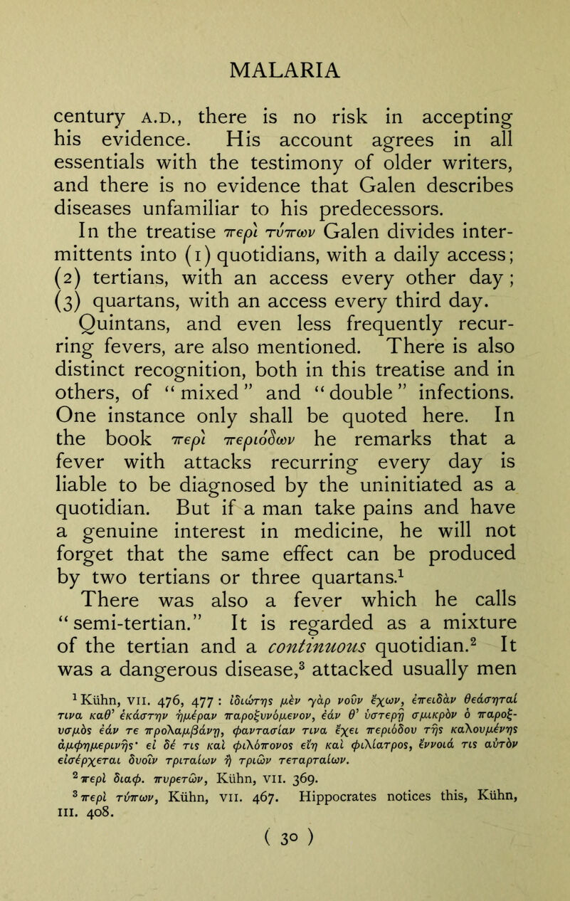 century a.d., there is no risk in accepting his evidence. His account agrees in all essentials with the testimony of older writers, and there is no evidence that Galen describes diseases unfamiliar to his predecessors. In the treatise 7repi rtnrwv Galen divides inter- mittents into (i) quotidians, with a daily access; (2) tertians, with an access every other day ; (3) quartans, with an access every third day. Quintans, and even less frequently recur- ring fevers, are also mentioned. There is also distinct recognition, both in this treatise and in others, of “ mixed ” and “ double ” infections. One instance only shall be quoted here. In the book 7rep\ 7repi6Scov he remarks that a fever with attacks recurring every day is liable to be diagnosed by the uninitiated as a quotidian. But if a man take pains and have a genuine interest in medicine, he will not forget that the same effect can be produced by two tertians or three quartans.1 There was also a fever which he calls “semi-tertian.” It is regarded as a mixture of the tertian and a continuous quotidian.2 It was a dangerous disease,3 attacked usually men 1Kiihn, VII. 476, 477: Ibubrys p.ev yap vovv £x.wv, eireibav dedayral TLva Kad’ eKaaryv rpiepav ttapoi;vv6p.evov, iav 6’ vcrepy <rp.iKpbv 6 irapo£- 1/07x0$ edv re TpoXapL^avy, (pavraa-iav nva %x€L Trepibdov Trjs KaXovjahrjs apapripiepLVTjs' el be rts /cat (piKdirovos etrj Kal <pi\larpos, Zvvoia rts avrbv elcrtpxerai bvoTv rpiTaluv r) rpi&v Terapralcov. 2Trepl bia<f>. xvperuv, Kuhn, VII. 369. zirepl rtiiroiv, Kuhn, vu. 467. Hippocrates notices this, Kuhn, III. 408. ( 3° )