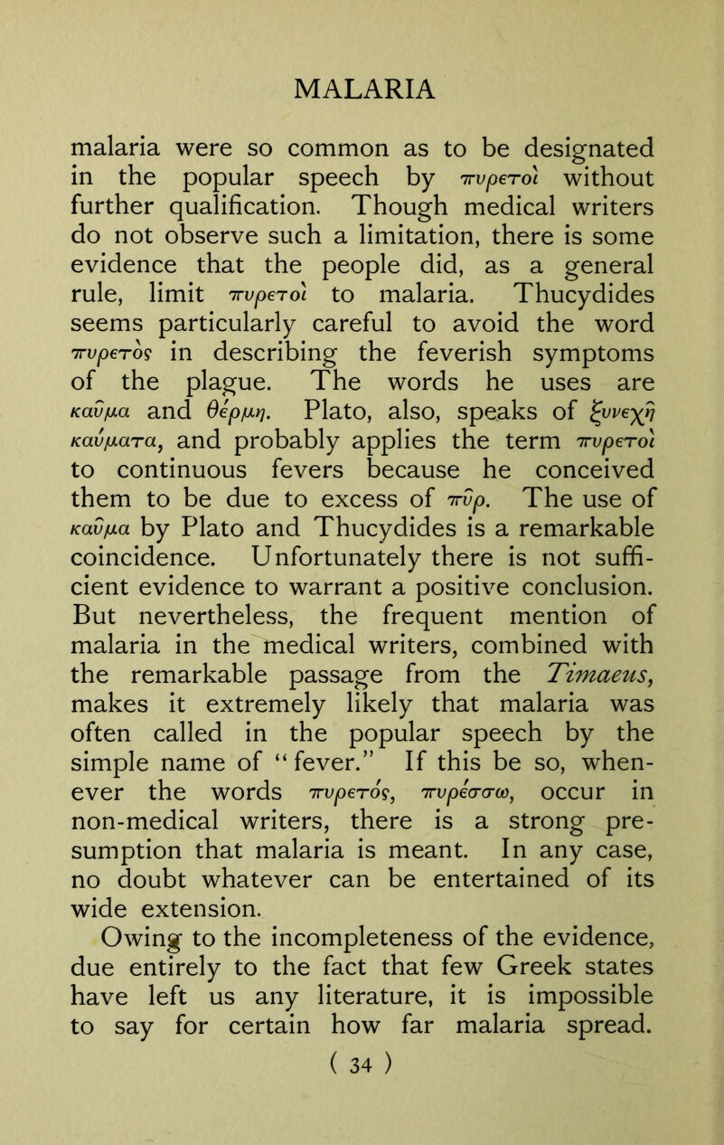 malaria were so common as to be designated in the popular speech by nrvperol without further qualification. Though medical writers do not observe such a limitation, there is some evidence that the people did, as a general rule, limit irvpeToi to malaria. Thucydides seems particularly careful to avoid the word 7rvperos in describing the feverish symptoms of the plague. The words he uses are KavfiAa and Oepw. Plato, also, speaks of ^yve^r} Kav^ara, and probably applies the term irvpeTo'i to continuous fevers because he conceived them to be due to excess of 7rvp. The use of icav/jLa by Plato and Thucydides is a remarkable coincidence. Unfortunately there is not suffi- cient evidence to warrant a positive conclusion. But nevertheless, the frequent mention of malaria in the medical writers, combined with the remarkable passage from the Timaeus, makes it extremely likely that malaria was often called in the popular speech by the simple name of “fever.” If this be so, when- ever the words 7rvperos, 7rqoeWft>, occur in non-medical writers, there is a strong pre- sumption that malaria is meant. In any case, no doubt whatever can be entertained of its wide extension. Owing to the incompleteness of the evidence, due entirely to the fact that few Greek states have left us any literature, it is impossible to say for certain how far malaria spread.