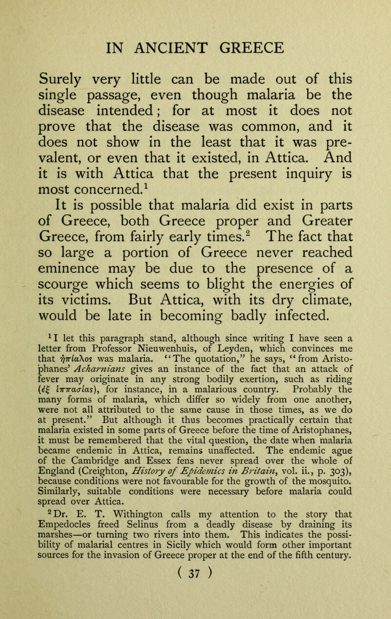 Surely very little can be made out of this single passage, even though malaria be the disease intended; for at most it does not prove that the disease was common, and it does not show in the least that it was pre- valent, or even that it existed, in Attica. And it is with Attica that the present inquiry is most concerned.1 It is possible that malaria did exist in parts of Greece, both Greece proper and Greater Greece, from fairly early times.2 The fact that so large a portion of Greece never reached eminence may be due to the presence of a scourge which seems to blight the energies of its victims. But Attica, with its dry climate, would be late in becoming badly infected. 11 let this paragraph stand, although since writing I have seen a letter from Professor Nieuwenhuis, of Leyden, which convinces me that rjiriaXos was malaria. “The quotation,” he says, “from Aristo- phanes’ Acharnians gives an instance of the fact that an attack of fever may originate in any strong bodily exertion, such as riding (djj linraoias), for instance, in a malarious country. Probably the many forms of malaria, which differ so widely from one another, were not all attributed to the same cause in those times, as we do at present.” But although it thus becomes practically certain that malaria existed in some parts of Greece before the time of Aristophanes, it must be remembered that the vital question, the date when malaria became endemic in Attica, remains unaffected. The endemic ague of the Cambridge and Essex fens never spread over the whole of England (Creighton, History of Epidemics in Britain, vol. ii., p. 303), because conditions were not favourable for the growth of the mosquito. Similarly, suitable conditions were necessary before malaria could spread over Attica. 2 Dr. E. T. Withington calls my attention to the story that Empedocles freed Selinus from a deadly disease by draining its marshes—or turning two rivers into them. This indicates the possi- bility of malarial centres in Sicily which would form other important sources for the invasion of Greece proper at the end of the fifth century.