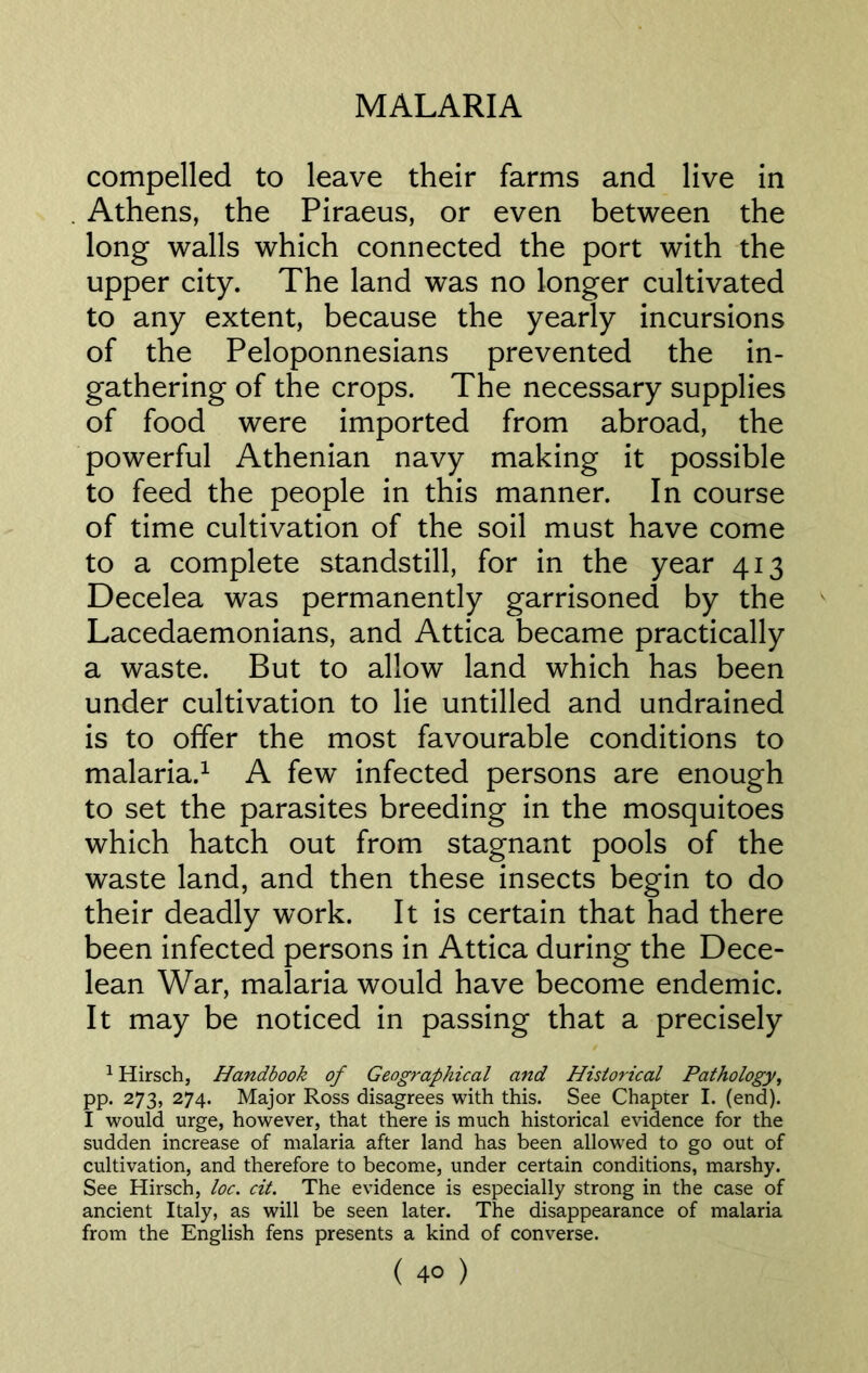 compelled to leave their farms and live in Athens, the Piraeus, or even between the long walls which connected the port with the upper city. The land was no longer cultivated to any extent, because the yearly incursions of the Peloponnesians prevented the in- gathering of the crops. The necessary supplies of food were imported from abroad, the powerful Athenian navy making it possible to feed the people in this manner. In course of time cultivation of the soil must have come to a complete standstill, for in the year 413 Decelea was permanently garrisoned by the Lacedaemonians, and Attica became practically a waste. But to allow land which has been under cultivation to lie untilled and undrained is to offer the most favourable conditions to malaria.1 A few infected persons are enough to set the parasites breeding in the mosquitoes which hatch out from stagnant pools of the waste land, and then these insects begin to do their deadly work. It is certain that had there been infected persons in Attica during the Dece- lean War, malaria would have become endemic. It may be noticed in passing that a precisely 1 Hirsch, Handbook of Geographical and Historical Pathology, pp. 273, 274. Major Ross disagrees with this. See Chapter I. (end). I would urge, however, that there is much historical evidence for the sudden increase of malaria after land has been allowed to go out of cultivation, and therefore to become, under certain conditions, marshy. See Hirsch, loc. cit. The evidence is especially strong in the case of ancient Italy, as will be seen later. The disappearance of malaria from the English fens presents a kind of converse.