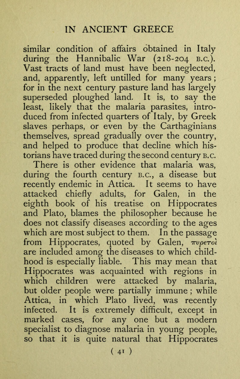 similar condition of affairs obtained in Italy during the Hannibalic War (218-204 b.c.). Vast tracts of land must have been neglected, and, apparently, left untilled for many years ; for in the next century pasture land has largely superseded ploughed land. It is, to say the least, likely that the malaria parasites, intro- duced from infected quarters of Italy, by Greek slaves perhaps, or even by the Carthaginians themselves, spread gradually over the country, and helped to produce that decline which his- torians have traced during the second century b.c. There is other evidence that malaria was, during the fourth century b.c., a disease but recently endemic in Attica. It seems to have attacked chiefly adults, for Galen, in the eighth book of his treatise on Hippocrates and Plato, blames the philosopher because he does not classify diseases according to the ages which are most subject to them. In the passage from Hippocrates, quoted by Galen, irvpero'i are included among the diseases to which child- hood is especially liable. This may mean that Hippocrates was acquainted with regions in which children were attacked by malaria, but older people were partially immune ; while Attica, in which Plato lived, was recently infected. It is extremely difficult, except in marked cases, for any one but a modern specialist to diagnose malaria in young people, so that it is quite natural that Hippocrates