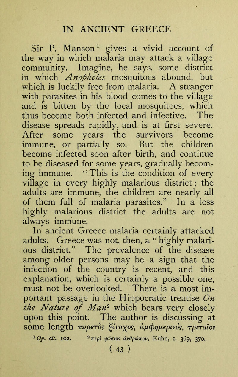 Sir P. Manson1 gives a vivid account of the way in which malaria may attack a village community. Imagine, he says, some district in which Anopheles mosquitoes abound, but which is luckily free from malaria. A stranger with parasites in his blood comes to the village and is bitten by the local mosquitoes, which thus become both infected and infective. The disease spreads rapidly, and is at first severe. After some years the survivors become immune, or partially so. But the children become infected soon after birth, and continue to be diseased for some years, gradually becom- ing immune. “This is the condition of every village in every highly malarious district; the adults are immune, the children are nearly all of them full of malaria parasites.” In a less highly malarious district the adults are not always immune. In ancient Greece malaria certainly attacked adults. Greece was not, then, a “ highly malari- ous district.” The prevalence of the disease among older persons may be a sign that the infection of the country is recent, and this explanation, which is certainly a possible one, must not be overlooked. There is a most im- portant passage in the Hippocratic treatise On the Nature of Man2 which bears very closely upon this point. The author is discussing at some length 7nvperos av.<pjjiu.epiv6s, rpiraios 1 Op. cit. 102. 27rept <pti<nos avdp&Trov, Kuhn, I. 369, 370.