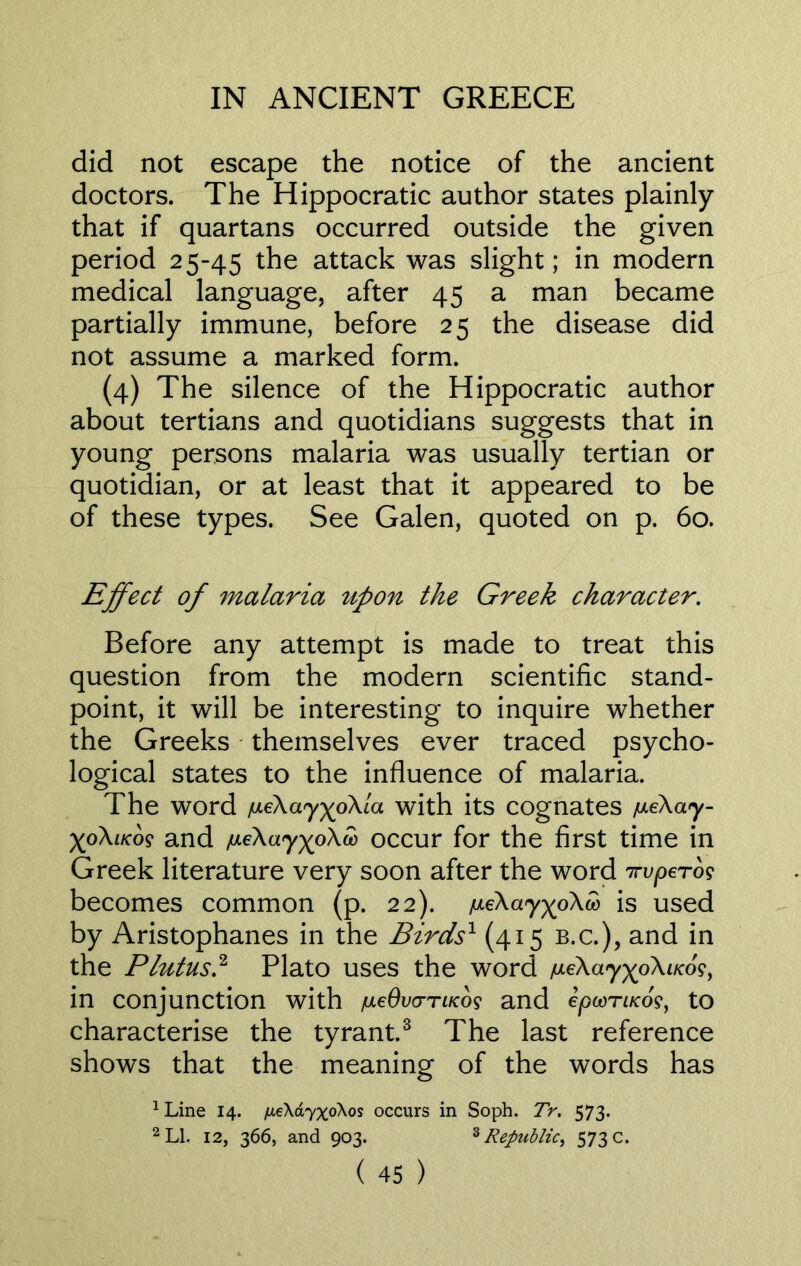 did not escape the notice of the ancient doctors. The Hippocratic author states plainly that if quartans occurred outside the given period 2 5-45 the attack was slight; in modern medical language, after 45 a man became partially immune, before 25 the disease did not assume a marked form. (4) The silence of the Hippocratic author about tertians and quotidians suggests that in young persons malaria was usually tertian or quotidian, or at least that it appeared to be of these types. See Galen, quoted on p. 60. Effect of malaria upon the Greek character. Before any attempt is made to treat this question from the modern scientific stand- point, it will be interesting to inquire whether the Greeks themselves ever traced psycho- logical states to the influence of malaria. The word /meXayxpXla with its Cognates /meXay- XoXf/co? and /u.eXayxoXco occur for the first time in Greek literature very soon after the word 7rvperog becomes common (p. 22). ^eXay^oXw is used by Aristophanes in the Birdsx (415 b.c.), and in the Plutus.2 Plato uses the word /meXayxpXiKog, in conjunction with /ulcOvcttiicos and epoorucos, to characterise the tyrant.3 The last reference shows that the meaning of the words has 1 Line 14. fie\a7x0X0$ occurs in Soph. Tr. 573. 2 LI. 12, 366, and 903. 3 Republic, 573 c.