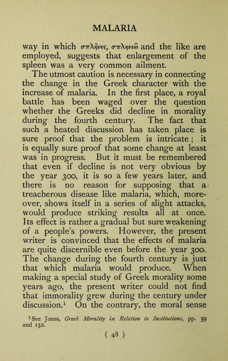 way in which cnrXrjveg, o-itXyjvlw and the like are employed, suggests that enlargement of the spleen was a very common ailment. The utmost caution is necessary in connecting the change in the Greek character with the increase of malaria. In the first place, a royal battle has been waged over the question whether the Greeks did decline in morality during the fourth century. The fact that such a heated discussion has taken place is sure proof that the problem is intricate; it is equally sure proof that some change at least was in progress. But it must be remembered that even if decline is not very obvious by the year 300, it is so a few years later, and there is no reason for supposing that a treacherous disease like malaria, which, more- over, shows itself in a series of slight attacks, would produce striking results all at once. Its effect is rather a gradual but sure weakening of a peoples powers. However, the present writer is convinced that the effects of malaria are quite discernible even before the year 300. The change during the fourth century is just that which malaria would produce. When making a special study of Greek morality some years ago, the present writer could not find that immorality grew during the century under discussion.1 On the contrary, the moral sense 1 See Jones, Greek Morality in Relation to Institutions, pp. 59 and 152.