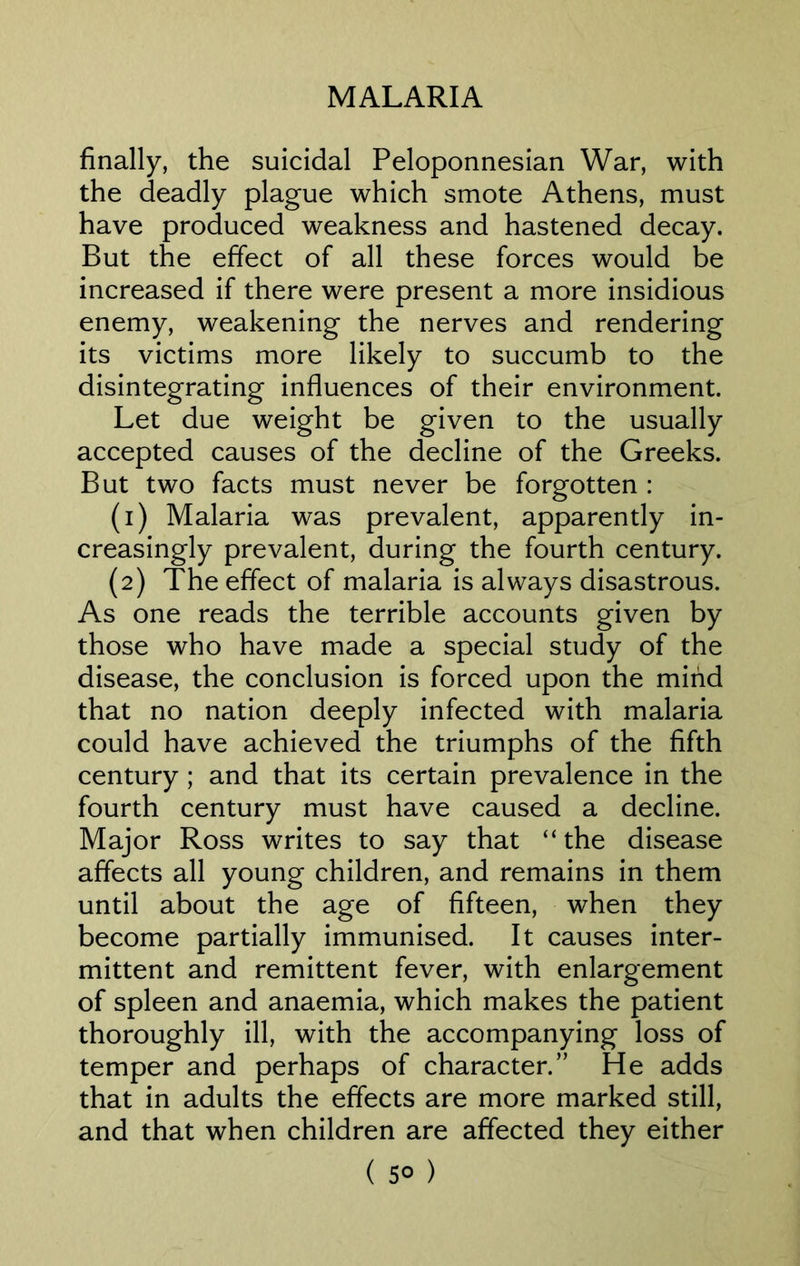 finally, the suicidal Peloponnesian War, with the deadly plague which smote Athens, must have produced weakness and hastened decay. But the effect of all these forces would be increased if there were present a more insidious enemy, weakening the nerves and rendering its victims more likely to succumb to the disintegrating influences of their environment. Let due weight be given to the usually accepted causes of the decline of the Greeks. But two facts must never be forgotten : (1) Malaria was prevalent, apparently in- creasingly prevalent, during the fourth century. (2) The effect of malaria is always disastrous. As one reads the terrible accounts given by those who have made a special study of the disease, the conclusion is forced upon the mind that no nation deeply infected with malaria could have achieved the triumphs of the fifth century ; and that its certain prevalence in the fourth century must have caused a decline. Major Ross writes to say that “the disease affects all young children, and remains in them until about the age of fifteen, when they become partially immunised. It causes inter- mittent and remittent fever, with enlargement of spleen and anaemia, which makes the patient thoroughly ill, with the accompanying loss of temper and perhaps of character.” He adds that in adults the effects are more marked still, and that when children are affected they either