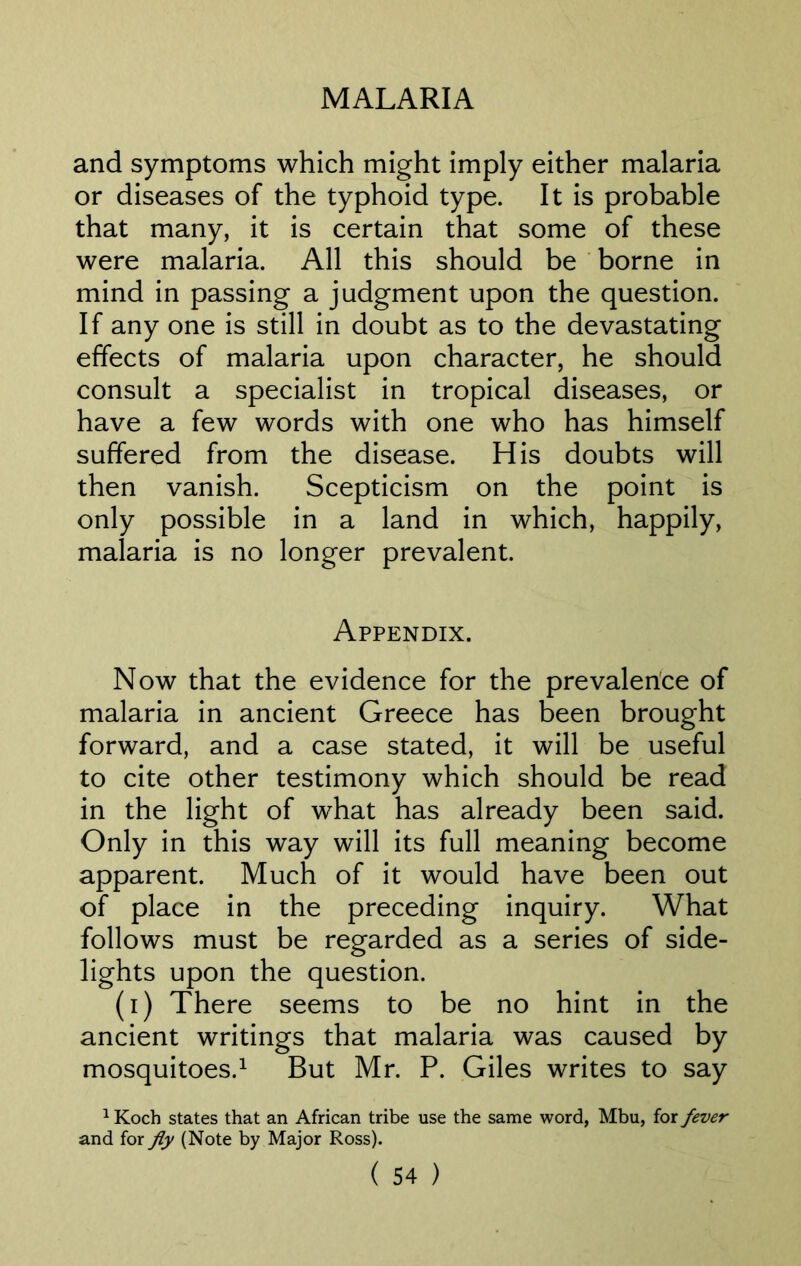 and symptoms which might imply either malaria or diseases of the typhoid type. It is probable that many, it is certain that some of these were malaria. All this should be borne in mind in passing a judgment upon the question. If any one is still in doubt as to the devastating effects of malaria upon character, he should consult a specialist in tropical diseases, or have a few words with one who has himself suffered from the disease. His doubts will then vanish. Scepticism on the point is only possible in a land in which, happily, malaria is no longer prevalent. Appendix. Now that the evidence for the prevalence of malaria in ancient Greece has been brought forward, and a case stated, it will be useful to cite other testimony which should be read in the light of what has already been said. Only in this way will its full meaning become apparent. Much of it would have been out of place in the preceding inquiry. What follows must be regarded as a series of side- lights upon the question. (i) There seems to be no hint in the ancient writings that malaria was caused by mosquitoes.1 But Mr. P. Giles writes to say 1 Koch states that an African tribe use the same word, Mbu, for fever and for fly (Note by Major Ross).