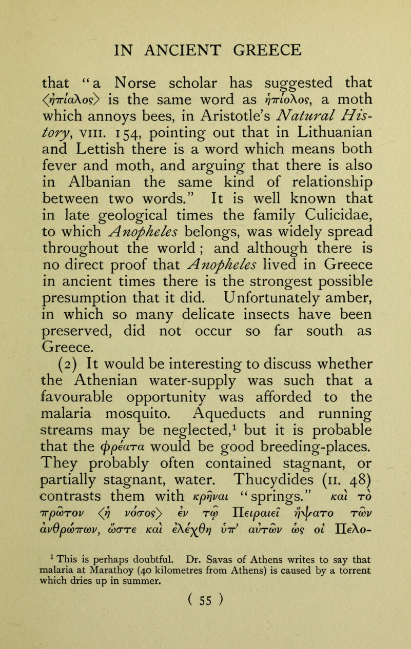 that “a Norse scholar has suggested that <^77rlaXos) is the same word as >77770X09, a moth which annoys bees, in Aristotle’s Natural His- tory, viii. 154, pointing out that in Lithuanian and Lettish there is a word which means both fever and moth, and arguing that there is also in Albanian the same kind of relationship between two words.” It is well known that in late geological times the family Culicidae, to which Anopheles belongs, was widely spread throughout the world ; and although there is no direct proof that Anopheles lived in Greece in ancient times there is the strongest possible presumption that it did. Unfortunately amber, in which so many delicate insects have been preserved, did not occur so far south as Greece. (2) It would be interesting to discuss whether the Athenian water-supply was such that a favourable opportunity was afforded to the malaria mosquito. Aqueducts and running streams may be neglected,1 but it is probable that the (ppeara would be good breeding-places. They probably often contained stagnant, or partially stagnant, water. Thucydides (11. 48) contrasts them with Kprjvai “springs.” /cal to 7TpWTOV <(fl vocroiy ev TO) II eipaiei r/xjsciTO TGOV avOpooirodv, mere kcu eXe^Orj vir avrcov o>9 ol HeXo- 1 This is perhaps doubtful. Dr. Savas of Athens writes to say that malaria at Marathoy (40 kilometres from Athens) is caused by a torrent which dries up in summer.