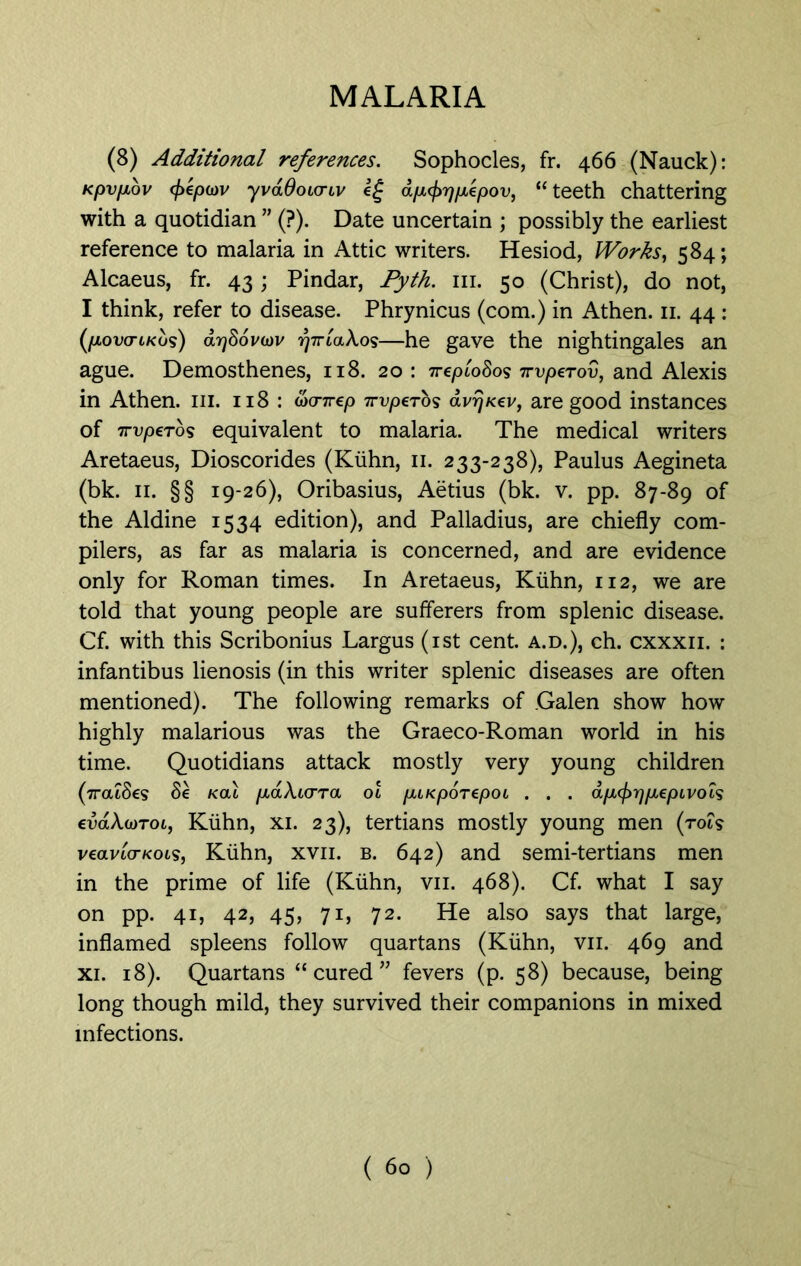 (8) Additional references. Sophocles, fr. 466 (Nauck): Kpvfiov (f>ep(DV yvaOoLcnv dpcf>r)pepov, “ teeth chattering with a quotidian ” (?). Date uncertain ; possibly the earliest reference to malaria in Attic writers. Hesiod, Works, 584; Alcaeus, fr. 43; Pindar, Pyth. 111. 50 (Christ), do not, I think, refer to disease. Phrynicus (com.) in Athen. 11. 44 : (povo-tKus) <xy)86v(dv rj7TLa\os—he gave the nightingales an ague. Demosthenes, 118. 20 : 7repLo8os ttvperov, and Alexis in Athen. in. 118 : dxnrep 7rvpeTo<s dvrjxev, are good instances of 7rvperbs equivalent to malaria. The medical writers Aretaeus, Dioscorides (Kuhn, 11. 233-238), Paulus Aegineta (bk. 11. §§ 19-26), Oribasius, Aetius (bk. v. pp. 87-89 of the Aldine 1534 edition), and Palladius, are chiefly com- pilers, as far as malaria is concerned, and are evidence only for Roman times. In Aretaeus, Kuhn, 112, we are told that young people are sufferers from splenic disease. Cf. with this Scribonius Largus (1st cent, a.d.), ch. cxxxii. : infantibus lienosis (in this writer splenic diseases are often mentioned). The following remarks of .Galen show how highly malarious was the Graeco-Roman world in his time. Quotidians attack mostly very young children (7ratSes 8e kcu paXicrra ol puKporepoL . . . dp(f>rjp€pLVOLs evaX(dtoi, Kuhn, xi. 23), tertians mostly young men (rot? veavLo-KOLs, Kuhn, xvn. b. 642) and semi-tertians men in the prime of life (Kuhn, vii. 468). Cf. what I say on pp. 41, 42, 45, 71, 72. He also says that large, inflamed spleens follow quartans (Kuhn, vii. 469 and xi. 18). Quartans “cured” fevers (p. 58) because, being long though mild, they survived their companions in mixed infections.