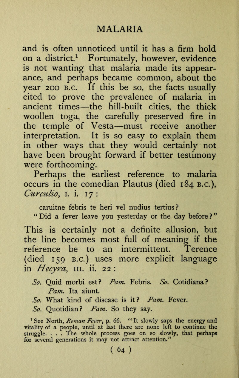 and is often unnoticed until it has a firm hold on a district.1 Fortunately, however, evidence is not wanting that malaria made its appear- ance, and perhaps became common, about the year 200 b.c. If this be so, the facts usually cited to prove the prevalence of malaria in ancient times—the hill-built cities, the thick woollen toga, the carefully preserved fire in the temple of Vesta—must receive another interpretation. It is so easy to explain them in other ways that they would certainly not have been brought forward if better testimony were forthcoming. Perhaps the earliest reference to malaria occurs in the comedian Plautus (died 184 b.c.), Curculio, 1. i. 17 : caruitne febris te heri vel nudius tertius? “ Did a fever leave you yesterday or the day before ? ” This is certainly not a definite allusion, but the line becomes most full of meaning if the reference be to an intermittent. Terence (died 159 B.c.) uses more explicit language in Hecyra, 111. ii. 22 : So. Quid morbi est? Pam. Febris. So. Cotidiana? Pam. Ita aiunt. So. What kind of disease is it? Pam. Fever. So. Quotidian? Pam. So they say. 1See North, Roman Fever^ p. 66. “It slowly saps the energy and vitality of a people, until at last there are none left to continue the struggle. . . . The whole process goes on so slowly, that perhaps for several generations it may not attract attention.”