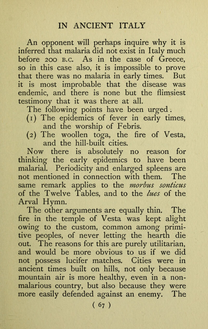 An opponent will perhaps inquire why it is inferred that malaria did not exist in Italy much before 200 b.c. As in the case of Greece, so in this case also, it is impossible to prove that there was no malaria in early times. But it is most improbable that the disease was endemic, and there is none but the flimsiest testimony that it was there at all. The following points have been urged . (1) The epidemics of fever in early times, and the worship of Febris. (2) The woollen toga, the fire of Vesta, and the hill-built cities. Now there is absolutely no reason for thinking the early epidemics to have been malarial. Periodicity and enlarged spleens are not mentioned in connection with them. The same remark applies to the morbus sonticus of the Twelve Tables, and to the lues of the Arval Hymn. The other arguments are equally thin. The fire in the temple of Vesta was kept alight owing to the custom, common among primi- tive peoples, of never letting the hearth die out. The reasons for this are purely utilitarian, and would be more obvious to us if we did not possess lucifer matches. Cities were in ancient times built on hills, not only because mountain air is more healthy, even in a non- malarious country, but also because they were more easily defended against an enemy. The