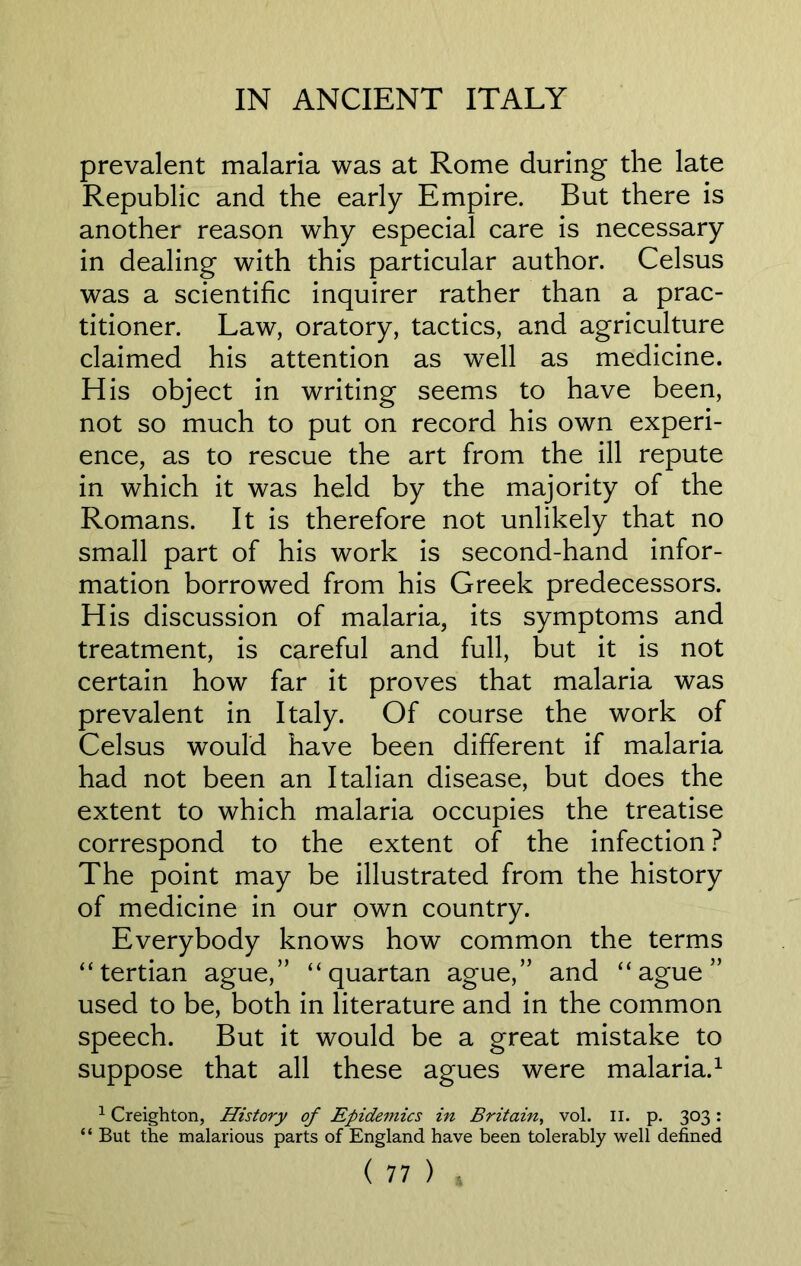 prevalent malaria was at Rome during the late Republic and the early Empire. But there is another reason why especial care is necessary in dealing with this particular author. Celsus was a scientific inquirer rather than a prac- titioner. Law, oratory, tactics, and agriculture claimed his attention as well as medicine. His object in writing seems to have been, not so much to put on record his own experi- ence, as to rescue the art from the ill repute in which it was held by the majority of the Romans. It is therefore not unlikely that no small part of his work is second-hand infor- mation borrowed from his Greek predecessors. His discussion of malaria, its symptoms and treatment, is careful and full, but it is not certain how far it proves that malaria was prevalent in Italy. Of course the work of Celsus would have been different if malaria had not been an Italian disease, but does the extent to which malaria occupies the treatise correspond to the extent of the infection ? The point may be illustrated from the history of medicine in our own country. Everybody knows how common the terms “tertian ague,” “quartan ague,” and “ague” used to be, both in literature and in the common speech. But it would be a great mistake to suppose that all these agues were malaria.1 1 Creighton, History of Epidemics in Britain, vol. II. p. 303: “ But the malarious parts of England have been tolerably well defined