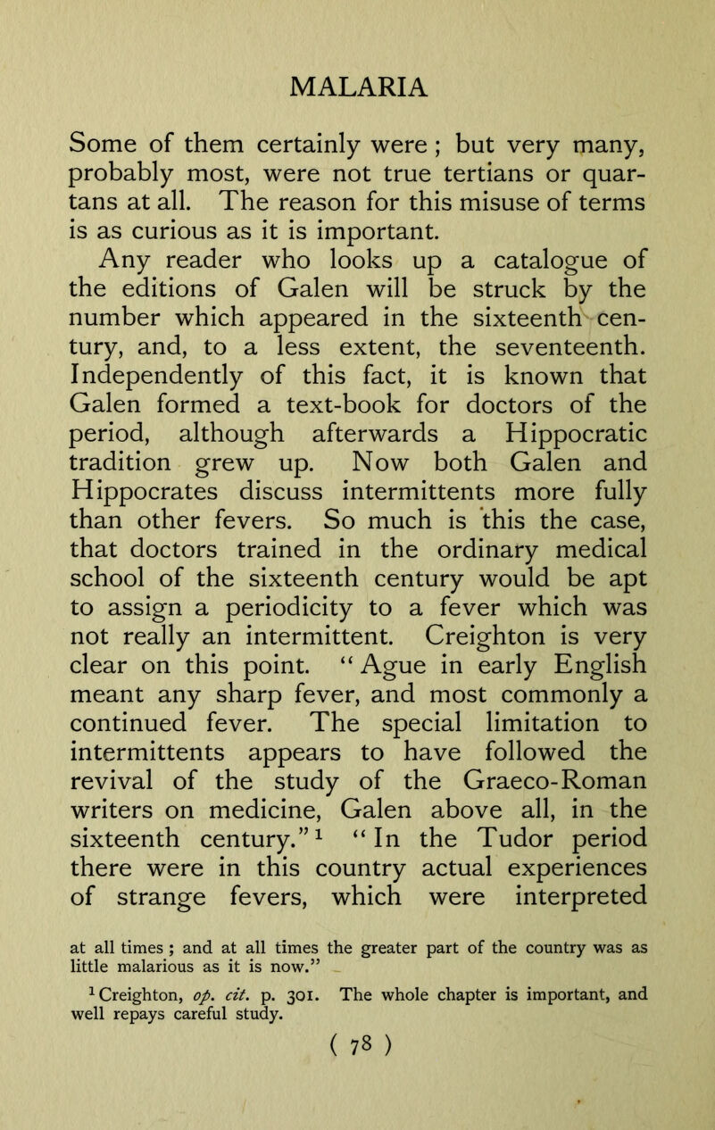 Some of them certainly were ; but very many, probably most, were not true tertians or quar- tans at all. The reason for this misuse of terms is as curious as it is important. Any reader who looks up a catalogue of the editions of Galen will be struck by the number which appeared in the sixteenth cen- tury, and, to a less extent, the seventeenth. Independently of this fact, it is known that Galen formed a text-book for doctors of the period, although afterwards a Hippocratic tradition grew up. Now both Galen and Hippocrates discuss intermittents more fully than other fevers. So much is this the case, that doctors trained in the ordinary medical school of the sixteenth century would be apt to assign a periodicity to a fever which was not really an intermittent. Creighton is very clear on this point. “ Ague in early English meant any sharp fever, and most commonly a continued fever. The special limitation to intermittents appears to have followed the revival of the study of the Graeco-Roman writers on medicine, Galen above all, in the sixteenth century.”1 “In the Tudor period there were in this country actual experiences of strange fevers, which were interpreted at all times ; and at all times the greater part of the country was as little malarious as it is now.” 1 Creighton, op. cit. p. 301. The whole chapter is important, and well repays careful study.