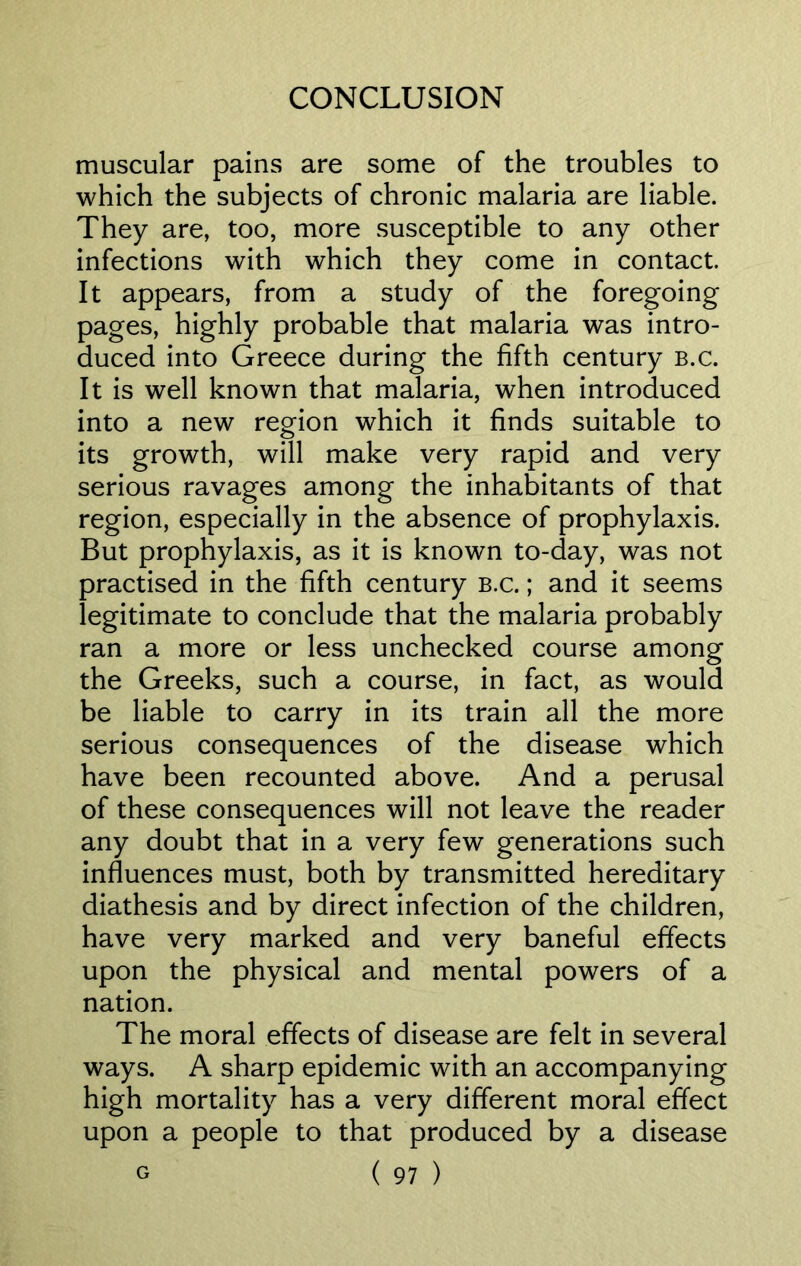 muscular pains are some of the troubles to which the subjects of chronic malaria are liable. They are, too, more susceptible to any other infections with which they come in contact It appears, from a study of the foregoing pages, highly probable that malaria was intro- duced into Greece during the fifth century b.c. It is well known that malaria, when introduced into a new region which it finds suitable to its growth, will make very rapid and very serious ravages among the inhabitants of that region, especially in the absence of prophylaxis. But prophylaxis, as it is known to-day, was not practised in the fifth century b.c. ; and it seems legitimate to conclude that the malaria probably ran a more or less unchecked course among the Greeks, such a course, in fact, as would be liable to carry in its train all the more serious consequences of the disease which have been recounted above. And a perusal of these consequences will not leave the reader any doubt that in a very few generations such influences must, both by transmitted hereditary diathesis and by direct infection of the children, have very marked and very baneful effects upon the physical and mental powers of a nation. The moral effects of disease are felt in several ways. A sharp epidemic with an accompanying high mortality has a very different moral effect upon a people to that produced by a disease
