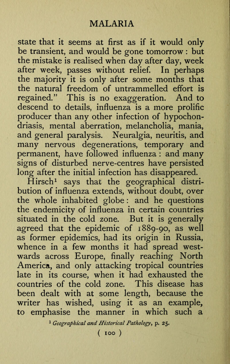 state that it seems at first as if it would only be transient, and would be gone tomorrow : but the mistake is realised when day after day, week after week, passes without relief. In perhaps the majority it is only after some months that the natural freedom of untrammelled effort is regained.” This is no exaggeration. And to descend to details, influenza is a more prolific producer than any other infection of hypochon- driasis, mental aberration, melancholia, mania, and general paralysis. Neuralgia, neuritis, and many nervous degenerations, temporary and permanent, have followed influenza : and many signs of disturbed nerve-centres have persisted long after the initial infection has disappeared. Hirsch1 says that the geographical distri- bution of influenza extends, without doubt, over the whole inhabited globe : and he questions the endemicity of influenza in certain countries situated in the cold zone. But it is generally agreed that the epidemic of 1889-90, as well as former epidemics, had its origin in Russia, whence in a few months it had spread west- wards across Europe, finally reaching North America, and only attacking tropical countries late in its course, when it had exhausted the countries of the cold zone. This disease has been dealt with at some length, because the writer has wished, using it as an example, to emphasise the manner in which such a 1 Geographical and Historical Pathology, p. 25. ( io°)