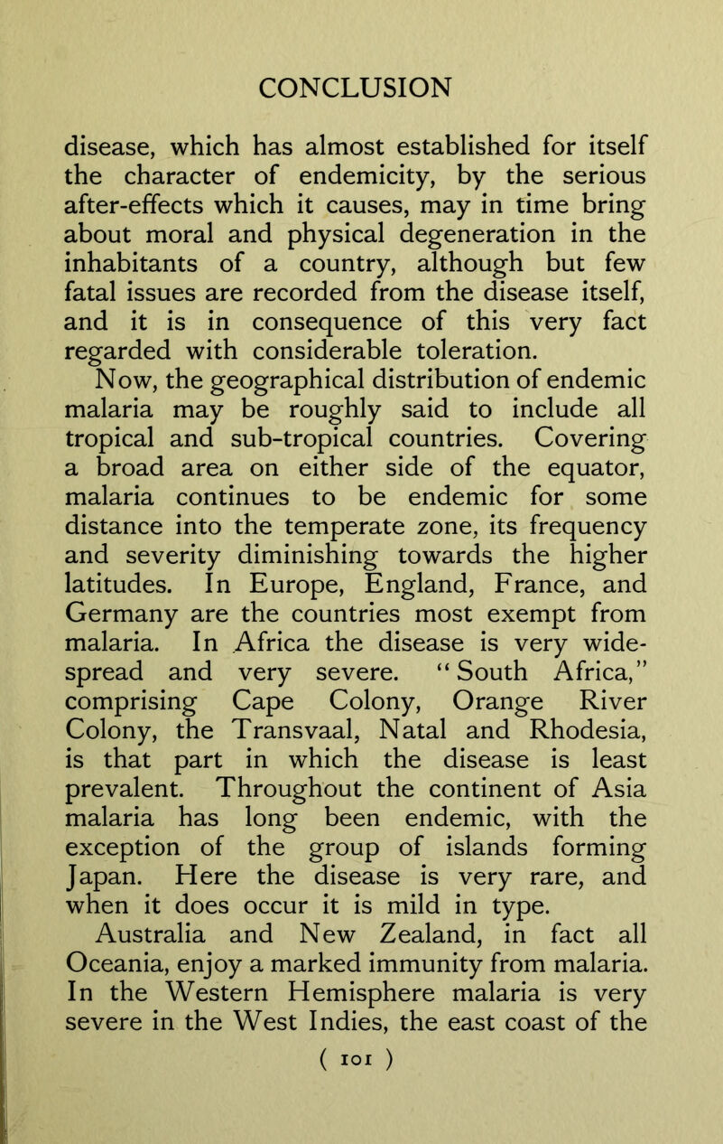 disease, which has almost established for itself the character of endemicity, by the serious after-effects which it causes, may in time bring about moral and physical degeneration in the inhabitants of a country, although but few fatal issues are recorded from the disease itself, and it is in consequence of this very fact regarded with considerable toleration. Now, the geographical distribution of endemic malaria may be roughly said to include all tropical and sub-tropical countries. Covering a broad area on either side of the equator, malaria continues to be endemic for some distance into the temperate zone, its frequency and severity diminishing towards the higher latitudes. In Europe, England, France, and Germany are the countries most exempt from malaria. In Africa the disease is very wide- spread and very severe. “South Africa,” comprising Cape Colony, Orange River Colony, the Transvaal, Natal and Rhodesia, is that part in which the disease is least prevalent. Throughout the continent of Asia malaria has long been endemic, with the exception of the group of islands forming Japan. Here the disease is very rare, and when it does occur it is mild in type. Australia and New Zealand, in fact all Oceania, enjoy a marked immunity from malaria. In the Western Hemisphere malaria is very severe in the West Indies, the east coast of the