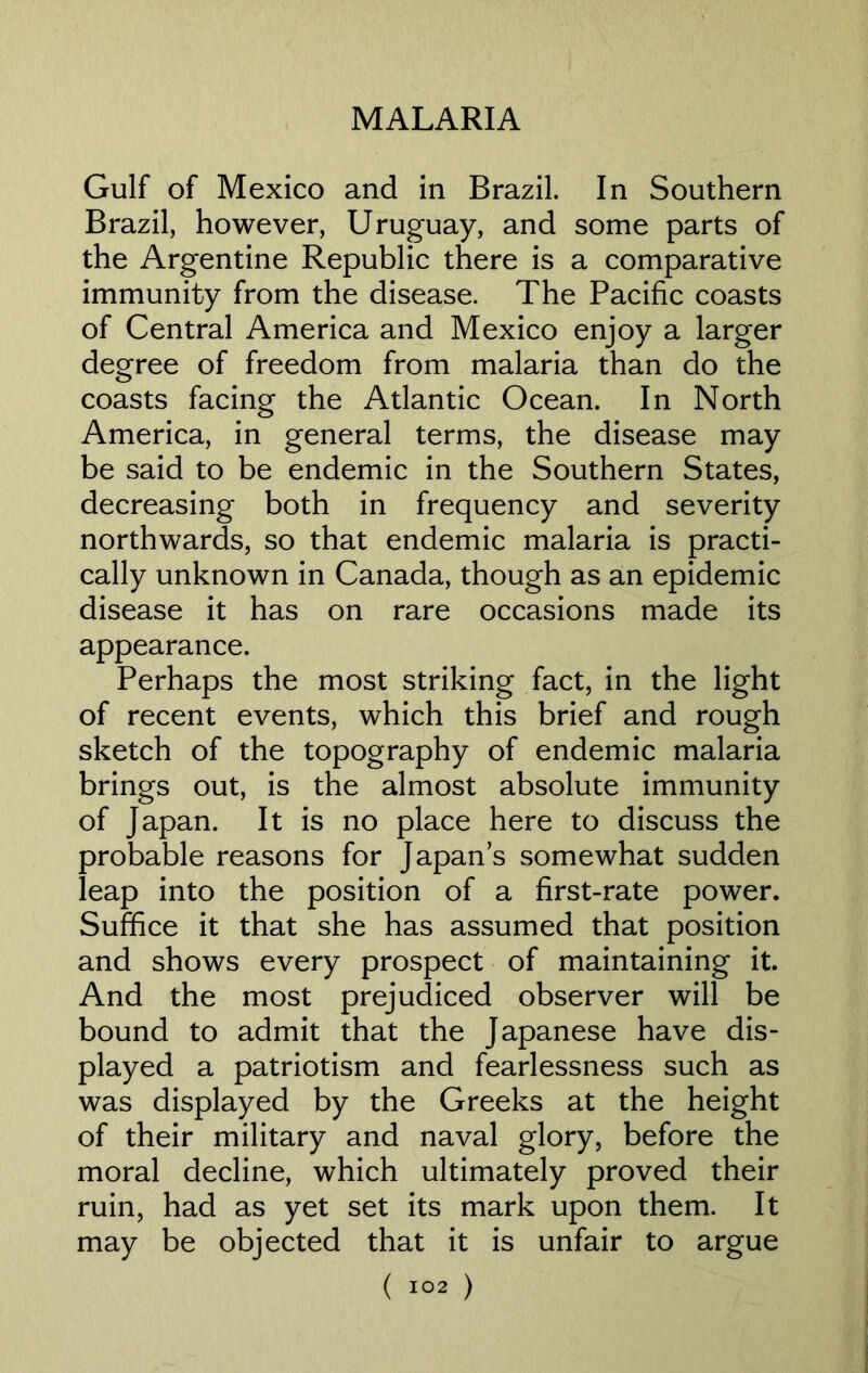 Gulf of Mexico and in Brazil. In Southern Brazil, however, Uruguay, and some parts of the Argentine Republic there is a comparative immunity from the disease. The Pacific coasts of Central America and Mexico enjoy a larger degree of freedom from malaria than do the coasts facing the Atlantic Ocean. In North America, in general terms, the disease may be said to be endemic in the Southern States, decreasing both in frequency and severity northwards, so that endemic malaria is practi- cally unknown in Canada, though as an epidemic disease it has on rare occasions made its appearance. Perhaps the most striking fact, in the light of recent events, which this brief and rough sketch of the topography of endemic malaria brings out, is the almost absolute immunity of Japan. It is no place here to discuss the probable reasons for Japans somewhat sudden leap into the position of a first-rate power. Suffice it that she has assumed that position and shows every prospect of maintaining it. And the most prejudiced observer will be bound to admit that the Japanese have dis- played a patriotism and fearlessness such as was displayed by the Greeks at the height of their military and naval glory, before the moral decline, which ultimately proved their ruin, had as yet set its mark upon them. It may be objected that it is unfair to argue
