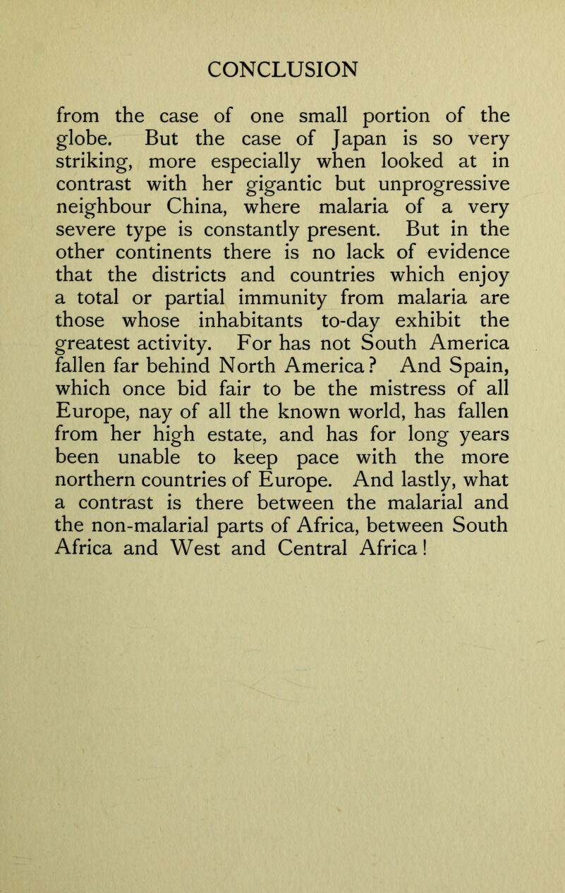 from the case of one small portion of the globe. But the case of Japan is so very striking, more especially when looked at in contrast with her gigantic but unprogressive neighbour China, where malaria of a very severe type is constantly present. But in the other continents there is no lack of evidence that the districts and countries which enjoy a total or partial immunity from malaria are those whose inhabitants to-day exhibit the greatest activity. For has not South America fallen far behind North America? And Spain, which once bid fair to be the mistress of all Europe, nay of all the known world, has fallen from her high estate, and has for long years been unable to keep pace with the more northern countries of Europe. And lastly, what a contrast is there between the malarial and the non-malarial parts of Africa, between South Africa and West and Central Africa!