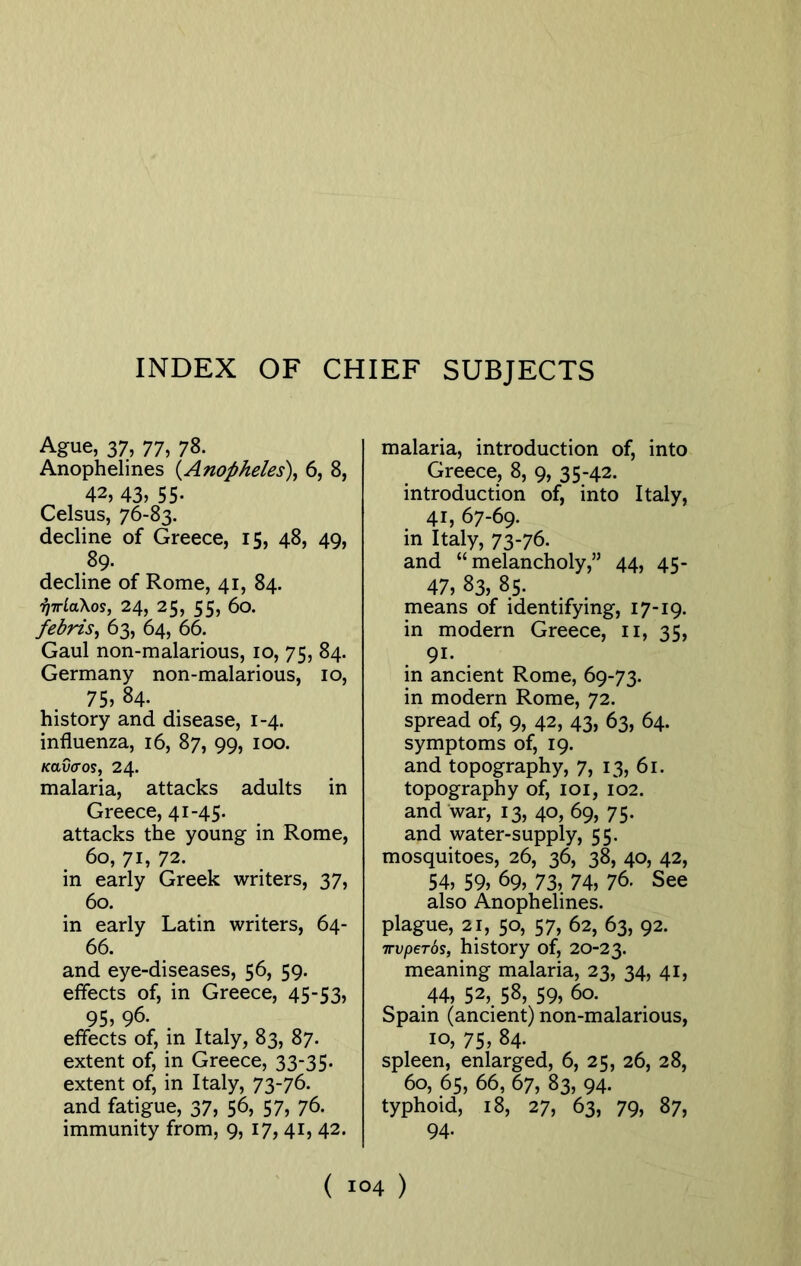 INDEX OF CHIEF SUBJECTS Ague, 37, 77, 78. Anophelines (Anopheles), 6, 8, 42, 43? 55- Celsus, 76-83. decline of Greece, 15, 48, 49, 89. decline of Rome, 41, 84. hirlaXos, 24, 25, 55, 60. febris, 63, 64, 66. Gaul non-malarious, 10, 75, 84. Germany non-malarious, 10, 75? 84. history and disease, 1-4. influenza, 16, 87, 99, 100. kolvvos, 24. malaria, attacks adults in Greece, 41-45. attacks the young in Rome, 60, 71, 72. in early Greek writers, 37, 60. in early Latin writers, 64- 66. and eye-diseases, 56, 59. effects of, in Greece, 45-53, 95? 96. effects of, in Italy, 83, 87. extent of, in Greece, 33-35. extent of, in Italy, 73-76. and fatigue, 37, 56, 57, 76. immunity from, 9, 17, 41, 42. malaria, introduction of, into Greece, 8, 9, 35-42. introduction of, into Italy, 41, 67-69. in Italy, 73-76. and “melancholy,” 44, 45- 47, 83, 85. means of identifying, 17-19. in modern Greece, 11, 35, 91- in ancient Rome, 69-73. in modern Rome, 72. spread of, 9, 42, 43, 63, 64. symptoms of, 19. and topography, 7, 13, 61. topography of, 101, 102. and war, 13, 40, 69, 75. and water-supply, 55. mosquitoes, 26, 36, 38, 40, 42, 54? 59? 69, 73? 74, 76. See also Anophelines. plague, 21, 50, 57, 62, 63, 92. Trvperos, history of, 20-23. meaning malaria, 23, 34, 41, 44, 52,. 58, 59? 60. Spain (ancient) non-malarious, 10? 75, 84. spleen, enlarged, 6, 25, 26, 28, 60, 65, 66, 67, 83, 94. typhoid, 18, 27, 63, 79, 87, 94. (i°4)