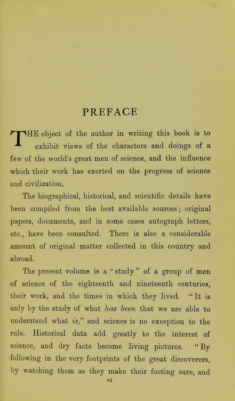 PREFACE ^■T^HE object of the author in writing this book is to exhibit views of the characters and doings of a few of the world’s great men of science, and the influence which their work has exerted on the progress of science and civilization. The biographical, historical, and scientific details have been compiled from the best available sources; original papers, documents, and in some cases autograph letters, etc., have been consulted. There is also a considerable amount of original matter collected in this country and abroad. The present volume is a “ study ’’ of a group of men of science of the eighteenth and nineteenth centuries, their work, and the times in which they lived. “It is only by the study of what has heen that we are able to understand what is” and science is no exception to the rule. Historical data add greatly to the interest of science, and dry facts become living pictures. “ By following in the very footprints of the great discoverers, by watching them as they make their footing sure, and