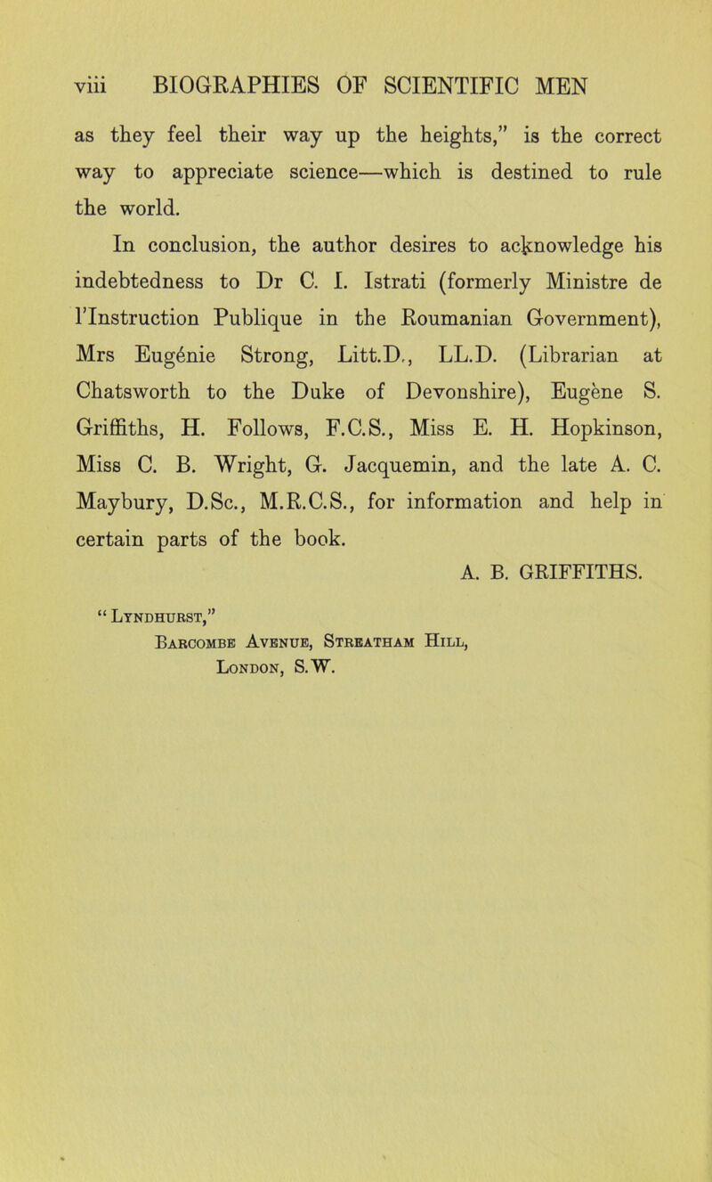 as they feel their way up the heights,” is the correct way to appreciate science—which is destined to rule the world. In conclusion, the author desires to acknowledge his indebtedness to Dr C. I. Istrati (formerly Ministre de ITnstruction Publique in the Roumanian Government), Mrs Eugenie Strong, Litt.D,, LL.D. (Librarian at Chatsworth to the Duke of Devonshire), Eugene S. Griffiths, H. Follows, F.C.S., Miss E. H. Hopkinson, Miss C. B, Wright, G. Jacquemin, and the late A. C. Maybury, D.Sc., M.R.C.S., for information and help in certain parts of the book. A. B. GRIFFITHS. “ Ltndhurst,” Barcombe Avenue, Streatham Hill, London, S.W.