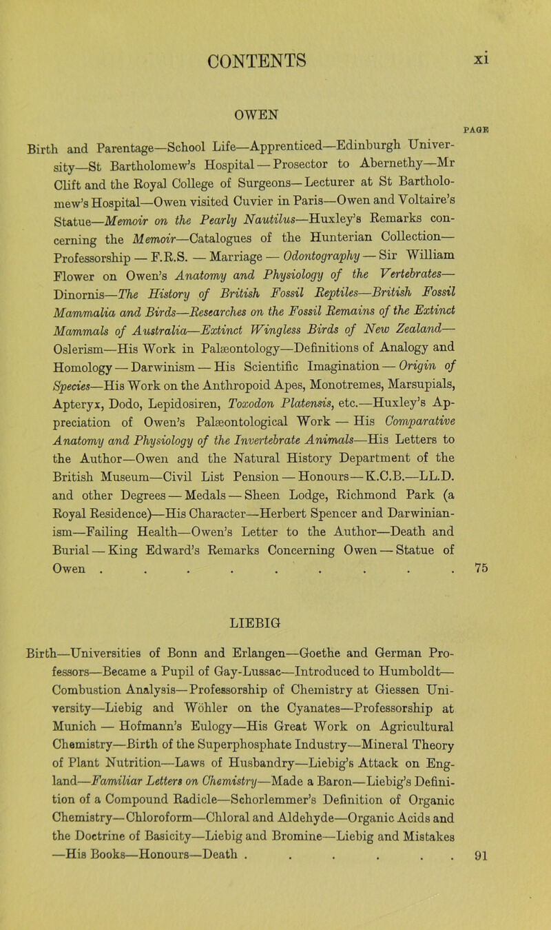 OWEN PAGE Birth and Parentage—School Life—Apprenticed—Edinburgh Univer- sity—St Bartholomew’s Hospital — Prosector to Abernethy—Mr Clift and the Royal College of Surgeons—Lecturer at St Bartholo- mew’s Hospital—Owen visited Cuvier in Paris—Owen and Voltaire’s Statue—Memoir on the Pearly Nautilus—Rusl&fs Remarks con- cerning the Memoir—Catalogues of the Hunterian Collection Professorship — F.R.S. — Marriage — Odontography — Sir William Flower on Owen’s Anatomy and Physiology of the Vertebrates— Dinornis—The History of British Fossil Reptiles—British Fossil Mammalia and Birds—Researches on the Fossil Remains of the Extinct Mammals of Australia—Extinct Wingless Birds of New Zealand— Oslerism—His Work in Palaeontology—Definitions of Analogy and Homology — Darwinism — His Scientific Imagination — Origin of Species—His Work on the Anthropoid Apes, Monotremes, Marsupials, Apteryx, Dodo, Lepidosiren, Toxodon Platensis, etc.—Huxley’s Ap- preciation of Owen’s Palaeontological Work — His Comparative Anatomy and Physiology of the Invertebrate Animals—His Letters to the Author—Owen and the Natural History Department of the British Museum—Civil List Pension — Honours—K.C.B.—LL.D. and other Degrees — Medals — Sheen Lodge, Richmond Park (a Royal Residence)—His Character—Herbert Spencer and Darwinian- ism—Failing Health—Owen’s Letter to the Author—Death and Burial — King Edward’s Remarks Concerning Owen — Statue of Owen ......... 75 LIEBIG Birth—Universities of Bonn and Erlangen—Goethe and German Pro- fessors—Became a Pupil of Gay-Lussac—Introduced to Humboldt— Combustion Analysis—Professorship of Chemistry at Giessen Uni- versity—Liebig and Wohler on the Cyanates—Professorship at Munich — Hofmann’s Eidogy—His Great Work on Agricultural Chemistry—Birth of the Superphosphate Industry—Mineral Theory of Plant Nutrition—Laws of Husbandry—Liebig’s Attack on Eng- land—Familiar Letters on Chemistry—Made a Baron—Liebig’s Defini- tion of a Compound Radicle—Schorlemmer’s Definition of Organic Chemistry—Chloroform—Chloral and Aldehyde—Organic Acids and the Doctrine of Basicity—Liebig and Bromine—Liebig and Mistakes —His Books—Honours—Death ...... 91