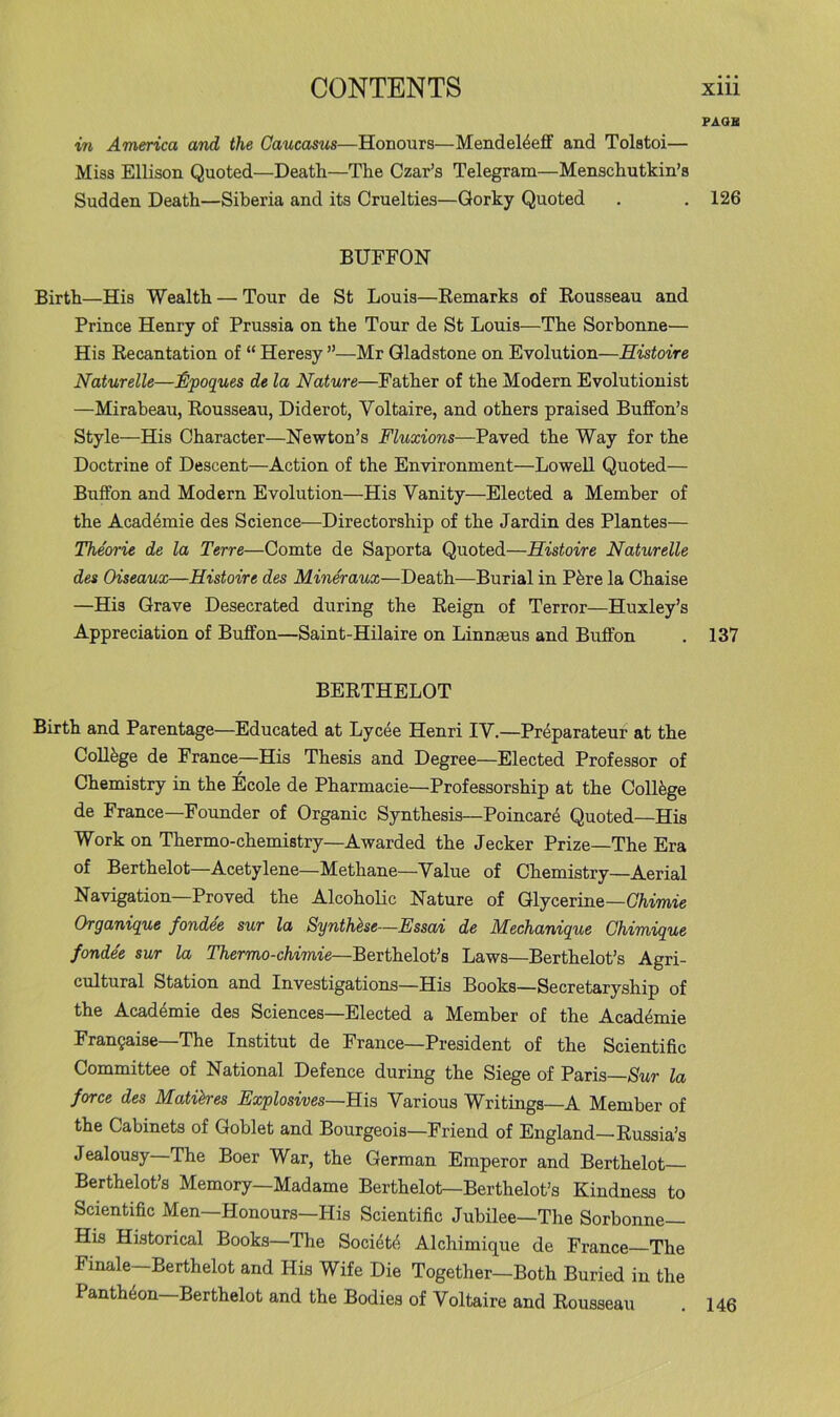 PAOB in America and the Caucasus—Honours—Mendel4eff and Tolstoi— Miss Ellison Quoted—Death—The Czar’s Telegram—Menschutkin’s Sudden Death—Siberia and its Cruelties—Gorky Quoted . , 126 BUFFON Birth—His Wealth — Tour de St Louis—Eemarks of Rousseau and Prince Henry of Prussia on the Tour de St Louis—The Sorbonne— His Recantation of “ Heresy ”—Mr Gladstone on Evolution—Histoire Naturelle—£lpoques de la Nature—Father of the Modern Evolutionist —Mirabeau, Rousseau, Diderot, Voltaire, and others praised Buffon’s Style—His Character—Newton’s Fluxions—Paved the Way for the Doctrine of Descent—Action of the Environment—Lowell Quoted— Buffon and Modern Evolution—His Vanity—Elected a Member of the Acad^mie des Science—Directorship of the Jardin des Plantes— The'orie de la Terre—Comte de Saporta Quoted—Histoire Naturelle des Oiseaux—Histoire des Mineraux—Death—Burial in Pfere la Chaise —His Grave Desecrated during the Reign of Terror—Huxley’s Appreciation of Buffon—Saint-Hilaire on Linnaeus and Buffon . 137 BERTHELOT Birth and Parentage—Educated at Lycee Henri IV.—Pr4parateur at the College de France—His Thesis and Degree—Elected Professor of Chemistry in the Ecole de Pharmacie—Professorship at the Collfege de France—Founder of Organic Synthesis—Poincar4 Quoted—His Work on Thermo-chemistry—Awarded the decker Prize—The Era of Berthelot—Acetylene—Methane—Value of Chemistry—Aerial Navigation—Proved the Alcoholic Nature of Glycerine—Ghimie Organique fondee sur la Synthase—Essai de Mechanique Ghimique fondle sur la Thermo-chimie—Berthelot’s Laws—Berthelot’s Agri- cultural Station and Investigations—His Books—Secretaryship of the Acad4mie des Sciences—Elected a Member of the Acad4mie Franfaise-The Institut de France—President of the Scientific Committee of National Defence during the Siege of Paris—Sur la force des Matihres Explosives~R\s, Various Writings—A Member of the Cabinets of Goblet and Bourgeois—Friend of England—Russia’s Jealousy The Boer War, the German Emperor and Berthelot Berthelot’s Memory—Madame Berthelot—Berthelot’s Kindness to Scientific Men—Honours—His Scientific Jubilee—The Sorbonne— His Historical Books—The Soci4t4 Alchimique de France The Finale-Berthelot and His Wife Die Together—Both Buried in the Pantheon Berthelot and the Bodies of Voltaire and Rousseau . 146