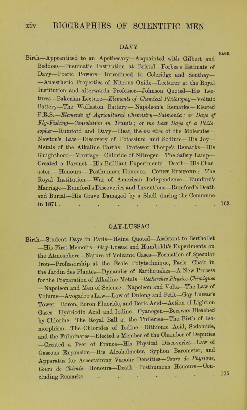 DAVY PAGE Birtt—Apprenticed to an Apothecary—Acquainted with Gilbert and Beddoes—Pneumatic Institution at Bristol—Forbes’s Estimate of Davy—Poetic Powers—Introduced to Coleridge and Southey— —Anaesthetic Properties of Nitrous Oxide—Lecturer at the Royal Institution and afterwards Professor—Johnson Quoted—His Lec- tures—Bakerian Lecture—Elements of Ghemical Philosophy—Voltaic Battery—The Wollaston Battery— Napoleon’s Remarks—Elected F.R.S.—Elements of Agricultural Chemistry—Salmonia; or Days of Fly-Fishing—Consolation in Travels; or the Last Days of a Philo- sopher—Rumford and Davy—Heat, the vis viva of the Molecules— Newton’s Law—Discovery of Potassium and Sodium—His Joy— Metals of the Alkaline Earths—Professor Thorpe’s Remarks—His Knighthood—Marriage—Chloride of Nitrogen—The Safety Lamp— Created a Baronet—His Brilliant Experiments—Death—His Char- acter — Honours — Posthumous Honours. Count Rumford ;—The Royal Institution—War of American Independence—Rumford’s Marriage—Rumford’s Discoveries and Inventions—Rumford’s Death and Burial—His Grave Damaged by a Shell during the Commune in 1871 163 GAY-LUSSAC Birth—Student Days in Paris—Heine Quoted—Assistant to Berthollet —His First Memoirs—Gay-Lussac and Humboldt’s Experiments on the Atmosphere—Nature of Volcanic Gases—Formation of Specular Iron—Professorship at the Ecole Polytechnique, Paris—Chair in the Jardin des Plantes—Dynamics of Earthquakes—A New Process for the Preparation of Alkaline Metals—Recherches Physico-Chimigues —Napoleon and Men of Science—Napoleon and Volta—The Law of Volume—Avogadro’s Law—Law of Dulong and Petit—Gay-Lussac s Tower—Boron, Boron Fluoride, and Boric Acid—Action of Light on Gases—Hydriodic Acid and Iodine—Cyanogen—Beeswax Bleached by Chlorine—The Royal Ball at the Tuileries—The Birth of Iso- morphism—The Chlorides of Iodine—Dithionic Acid, Sodamide, and the Fulminates—Elected a Member of the Chamber of Deputies —Created a Peer of France—His Physical Discoveries—Law of Gaseous Expansion—His Alcoholmeter, Syphon Barometer, and Apparatus for Ascertaining Vapour Densities—Cows de Physique, Cours de CTiimie—Honours—Death—Posthumous Honours—Con- cluding Remarks . ••••••