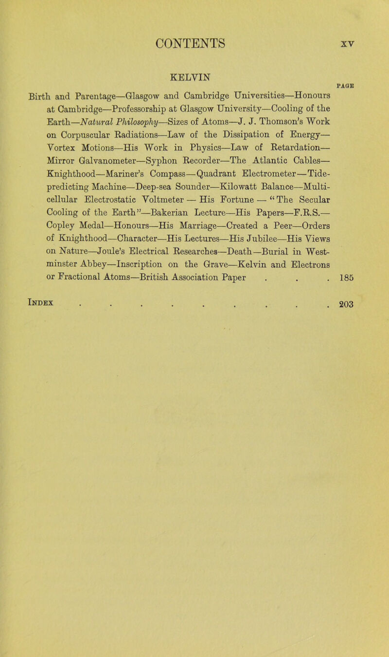 KELVIN Birth and Parentage—Glasgow and Cambridge Universities—Honours at Cambridge—Professorship at Glasgow University—Cooling of the Earth—Natural Philosophy—Sizes of Atoms—J. J. Thomson’s Work on Corpuscular Kadiations—Law of the Dissipation of Energy— Vortex Motions—His Work in Physics—Law of Retardation— Mirror Galvanometer—Syphon Recorder—The Atlantic Cables— Knighthood—Mariner’s Compass—Quadrant Electrometer—Tide- predicting Machine—Deep-sea Sounder—Kilowatt Balance—Multi- cellular Electrostatic Voltmeter — His Fortune — “ The Secular Cooling of the Earth”—Bakerian Lecture—His Papers—F.R.S.— Copley Medal—Honours—His Marriage—Created a Peer—Orders of Knighthood—Character—His Lectures—His Jubilee—His Views on Nature—Joule’s Electrical Researches—Death—Burial in West- minster Abbey—Inscription on the Grave—Kelvin and Electrons or Fractional Atoms—British Association Paper Index ..... PAOB 185 203