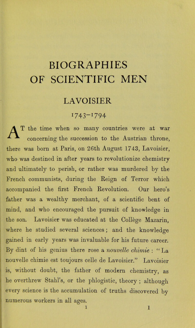 BIOGRAPHIES OF SCIENTIFIC MEN LAVOISIER 1743-1794 A T the time when so many countries were at war ^ concerning the succession to the Austrian throne, there was born at Paris, on 26th August 1743, Lavoisier, who was destined in after years to revolutionize chemistry and ultimately to perish, or rather was murdered by the French communists, during the Reign of Terror which accompanied the first French Revolution. Our hero’s father was a wealthy merchant, of a scientific bent of mind, and who encouraged the pursuit of knowledge in the son. Lavoisier was educated at the College Mazarin, where he studied several sciences; and the knowledge gained in early years was invaluable for his future career. By dint of his genius there rose a nouvelle chimie : “La nouvelle chimie est toujours celle de Lavoisier.” Lavoisier is, without doubt, the father of modern chemistry, as he overthrew Stahl’s, or the phlogistic, theory ; although every science is the accumulation of truths discovered by i numerous workers in all ages.