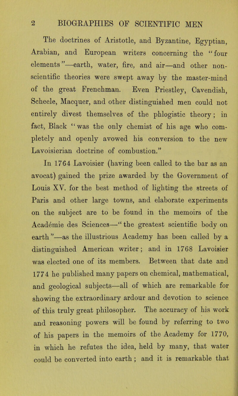 The doctrines of Aristotle, and Byzantine, Egyptian, Arabian, and European writers concerning the “four elements”—earth, water, fire, and air—and other non- scientific theories were swept away by the master-mind of the great Frenchman. Even Priestley, Cavendish, Scheele, Macquer, and other distinguished men could not entirely divest themselves of the phlogistic theory; in fact. Black “was the only chemist of his age who com- pletely and openly avowed his conversion to the new Lavoisierian doctrine of combustion.” In 1764 Lavoisier (having been called to the bar as an avocat) gained the prize awarded by the Government of Louis XV. for the best method of lighting the streets of Paris and other large towns, and elaborate experiments on the subject are to be found in the memoirs of the Acad^mie des Sciences—“ the greatest scientific body on earth ”—as the illustrious Academy has been called by a distinguished American writer; and in 1768 Lavoisier was elected one of its members. Between that date and 1774 he published many papers on chemical, mathematical, and geological subjects—all of which are remarkable for showing the extraordinary ardour and devotion to science of this truly great philosopher. The accuracy of his work and reasoning powers will be found by referring to two of his papers in the memoirs of the Academy for 1770, in which he refutes the idea, held by many, that water could be converted into earth ; and it is remarkable that