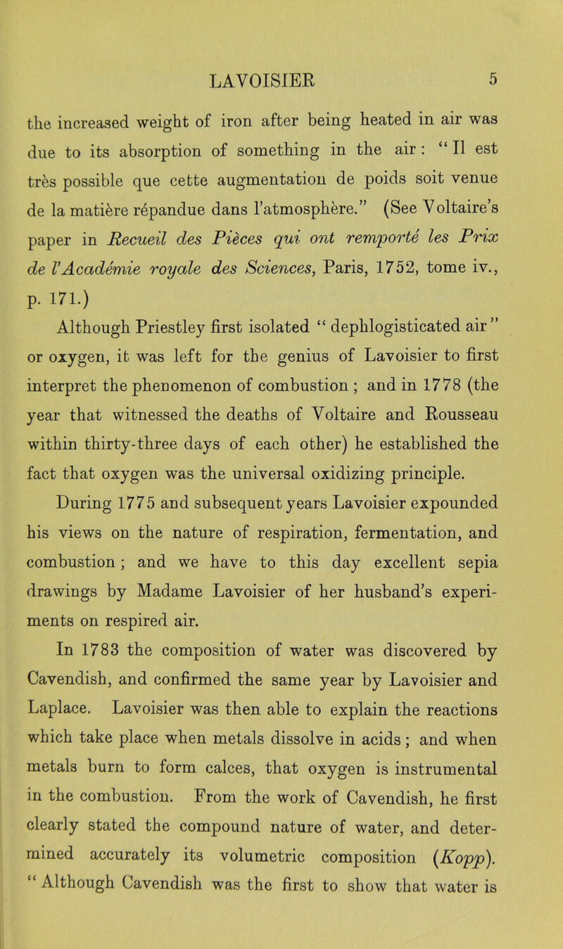 the increased weight of iron after being heated in air was due to its absorption of something in the air: “ II est tres possible que cette augmentation de poids soit venue de la mati^re r4pandue dans Tatmosphere.” (See Voltaire’s paper in Recueil des Pieces qui ont remporte les Prix de VAcademie royale des Sciences, Paris, 1752, tome iv., p. 171.) Although Priestley first isolated “ dephlogisticated air” or oxygen, it was left for the genius of Lavoisier to first interpret the phenomenon of combustion ; and in 1778 (the year that witnessed the deaths of Voltaire and Rousseau within thirty-three days of each other) he established the fact that oxygen was the universal oxidizing principle. During 1775 and subsequent years Lavoisier expounded his views on the nature of respiration, fermentation, and combustion; and we have to this day excellent sepia drawings by Madame Lavoisier of her husband’s experi- ments on respired air. In 1783 the composition of water was discovered by Cavendish, and confirmed the same year by Lavoisier and Laplace. Lavoisier was then able to explain the reactions which take place when metals dissolve in acids; and when metals burn to form calces, that oxygen is instrumental in the combustion. From the work of Cavendish, he first clearly stated the compound nature of water, and deter- mined accurately its volumetric composition (Kopp). ‘ Although Cavendish was the first to show that water is
