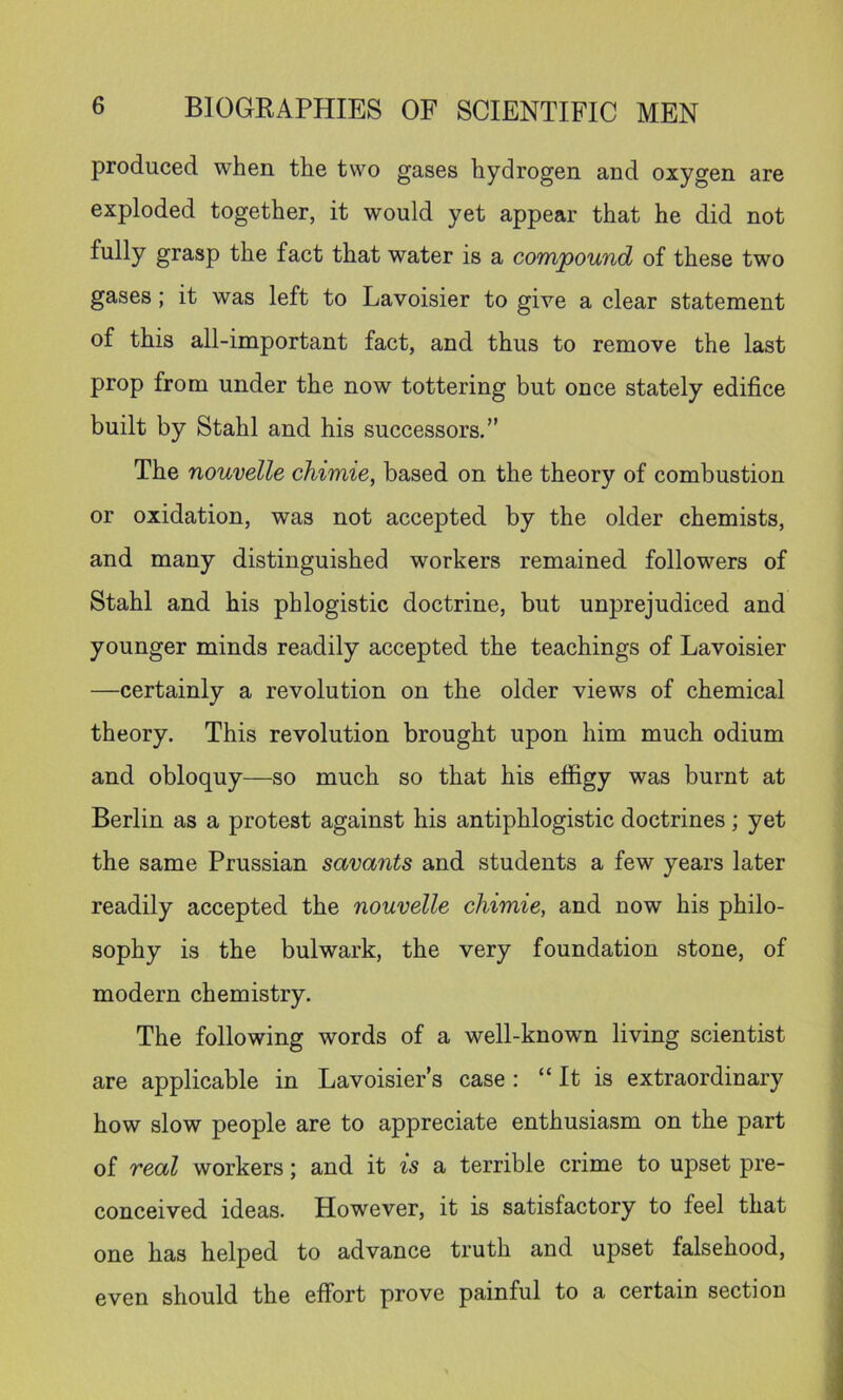 produced when the two gases hydrogen and oxygen are exploded together, it would yet appear that he did not fully grasp the fact that water is a coTnpound of these two gases; it was left to Lavoisier to give a clear statement of this all-important fact, and thus to remove the last prop from under the now tottering but once stately edifice built by Stahl and his successors.” The nouvelle chimie, based on the theory of combustion or oxidation, was not accepted by the older chemists, and many distinguished workers remained followers of Stahl and his phlogistic doctrine, but unprejudiced and younger minds readily accepted the teachings of Lavoisier —certainly a revolution on the older views of chemical theory. This revolution brought upon him much odium and obloquy—so much so that his effigy was burnt at Berlin as a protest against his antiphlogistic doctrines; yet the same Prussian savants and students a few years later readily accepted the nouvelle chimie, and now his philo- sophy is the bulwark, the very foundation stone, of modern chemistry. The following words of a well-known living scientist are applicable in Lavoisier’s case : “ It is extraordinary how slow people are to appreciate enthusiasm on the part of real workers; and it is a terrible crime to upset pre- conceived ideas. However, it is satisfactory to feel that one has helped to advance truth and upset falsehood, even should the effort prove painful to a certain section