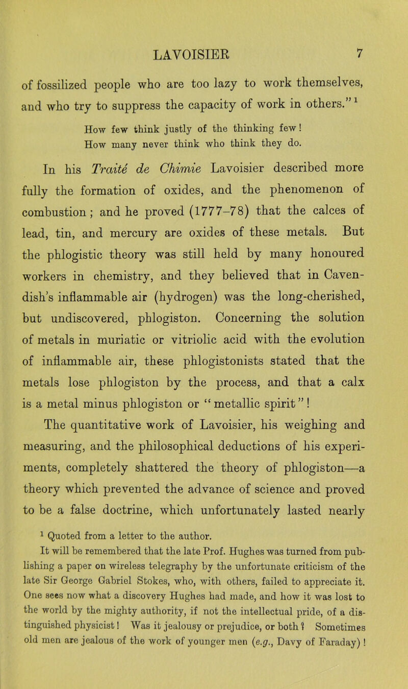 of fossilized people who are too lazy to work themselves, and who try to suppress the capacity of work in others.” ^ How few think justly of the thinking few! How many never think who think they do. In his Traite de Chimie Lavoisier described more fully the formation of oxides, and the phenomenon of combustion; and he proved (1777-78) that the calces of lead, tin, and mercury are oxides of these metals. But the phlogistic theory was still held by many honoured workers in chemistry, and they believed that in Caven- dish’s inflammable air (hydrogen) was the long-cherished, but undiscovered, phlogiston. Concerning the solution of metals in muriatic or vitriolic acid with the evolution of inflammable air, these phlogistonists stated that the metals lose phlogiston by the process, and that a calx is a metal minus phlogiston or “ metallic spirit”! The quantitative work of Lavoisier, his weighing and measuring, and the philosophical deductions of his experi- ments, completely shattered the theory of phlogiston—a theory which prevented the advance of science and proved to be a false doctrine, which unfortunately lasted nearly ^ Quoted from a letter to the author. It will be remembered that the late Prof. Hughes was turned from pub- lishing a paper on wireless telegi'aphy by the unfortunate criticism of the late Sir George Gabriel Stokes, who, with others, failed to appreciate it. One sees now what a discovery Hughes had made, and how it was lost to the world by the mighty authority, if not the intellectual pride, of a dis- tinguished physicist! Was it jealousy or prejudice, or both 1 Sometimes old men are jealous of the work of younger men {e.g., Davy of Faraday)!