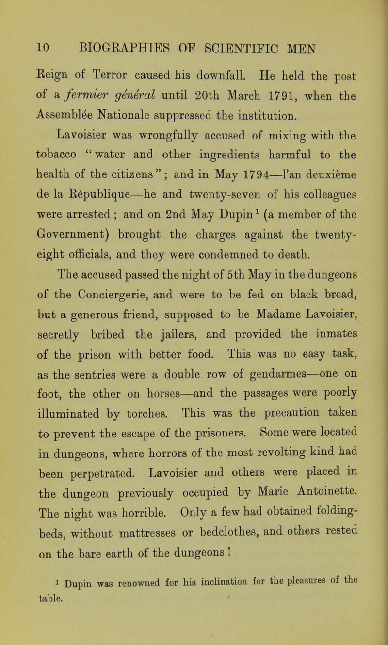 Reign of Terror caused his downfall. He held the post of a fermier general until 20th March 1791, when the Assembl^e Nationale suppressed the institution. Lavoisier was wrongfully accused of mixing with the tobacco “ water and other ingredients harmful to the health of the citizens” ; and in May 1794—I’an deuxieme de la Republique—he and twenty-seven of his colleagues were arrested ; and on 2nd May Dupin ^ (a member of the Government) brought the charges against the twenty- eight oflhcials, and they were condemned to death. The accused passed the night of 5th May in the dungeons of the Conciergerie, and were to be fed on black bread, but a generous friend, supposed to be Madame Lavoisier, secretly bribed the jailers, and provided the inmates of the prison with better food. This was no easy task, as the sentries were a double row of gendarmes—one on foot, the other on horses—and the passages were poorly illuminated by torches. This was the precaution taken to prevent the escape of the prisoners. Some were located in dungeons, where horrors of the most revolting kind had been perpetrated. Lavoisier and others were placed in the dungeon previously occupied by Marie Antoinette. The night was horrible. Only a few had obtained folding- beds, without mattresses or bedclothes, and others rested on the bare earth of the dungeons ! ^ Dupin was renowned for his inclination for the pleasures of the table.