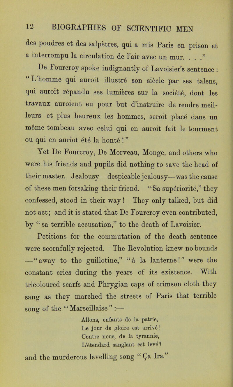 des poudres et des salpfetres, qui a mis Paris en prison et a interrompu la circulation de I’air avec un mur. ...” De Fourcroy spoke indignantly of Lavoisier’s sentence ; “ L homme qui auroit illustre son siecle par ses talens, qui auroit r^pandu ses lumi^res sur la soci4t6, dont les travaux auroient eu pour but d’instruire de rendre meil- leurs et plus heureux les hommes, seroit plac6 dans un roeme tombeau avec celui qui en auroit fait le tourment ou qui en auriot 6t4 la honte ! ” Yet De Fourcroy, De Morveau, Monge, and others who were his friends and pupils did nothing to save the head of their master. Jealousy—despicable jealousy—was the cause of these men forsaking their friend. “Sa superiority,” they confessed, stood in their way! They only talked, but did not act; and it is stated that De Fourcroy even contributed, by “ sa terrible accusation,” to the death of Lavoisier. Petitions for the commutation of the death sentence were scornfully rejected. The Revolution knew no bounds —“away to the guillotine,” “a la lanterne!” were the constant cries during the years of its existence. With tricoloured scarfs and Phrygian caps of crimson cloth they sang as they marched the streets of Paris that terrible song of the “ Marseillaise ” :— Aliens, enfants de la patrie, Le jour de gloire est arrive! Centre nous, de la tyrannie, L’^tendard sanglant est leve? and the murderous levelling song “ Qa Ira.”