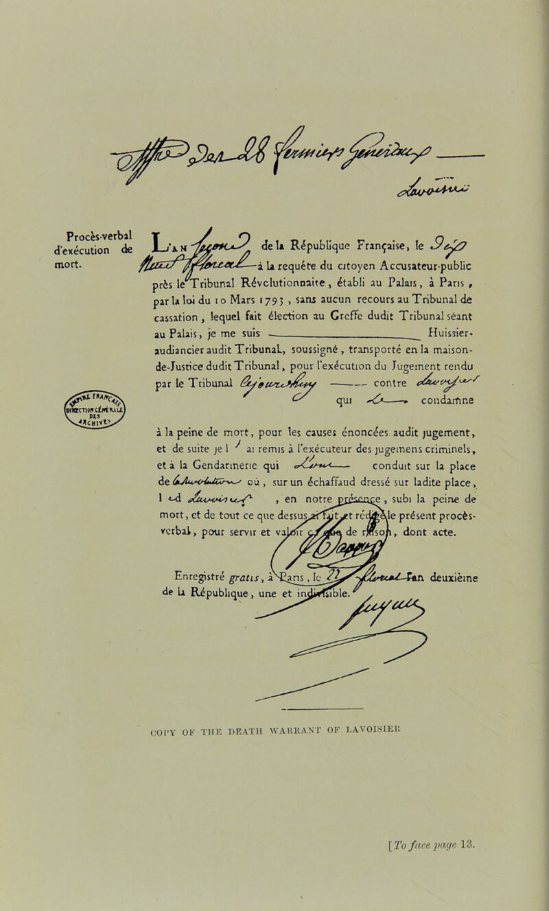 Proc^s-verbal d'execution ck mort. iwiacTton c^fiK^u) DIS si^CHlV^ T deU R^publlquc Frinpaise, le k requete du cjtoyen Accusateur-public prfes le^Tribunal R^vclutionnaite, ^tabli au Palais, a Pans , parlaloidu loMars 1795 , sans aucun recours au Tribunal de cassation, lequel fait Election au GrcfFe dudit Tribunal scant au Palais, je me suis Huissier- audiancier audit Tribunal, soussign6 , transporte en la maison- de-Justice dudit Tribunal, pour [’execution du Jugement rendu par le Tribunal Sy 'e contre c^t^' ^ qui condartine a la peine de mort, pour les causes enonc^es audit jugement, et de suite je 1 ai remis a I’executeur des jugemens criminels, et a la Gendarmerie qui conduit sut la place 6jlu/<r{tUiXh>^ ou , sur un dchaffaud dressd sur ladite place, I ■«-d , en notre p£es£0£e , subi la peine de mort, et de tout ce que dessus^af^^t redit^le present proc^s- vcrbal, pour servir et vai<tJ!r de rjffso/i, dont acte. Enregistre gratis, a de La Ripublique, une et in deuxieme (;OI*Y OF THE HEATH WAUKAXT OF HAVOISIEU [To face page 13.