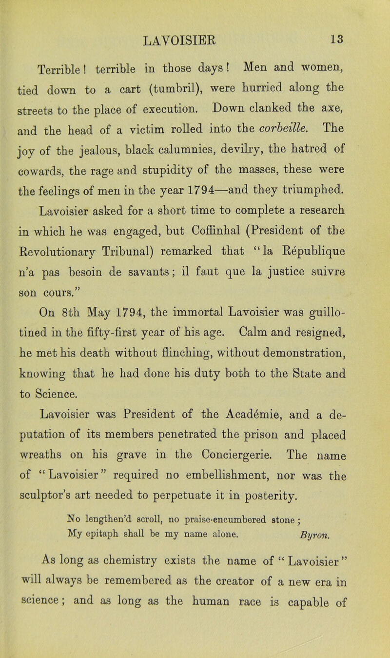 Terrible! terrible in those days! Men and women, tied down to a cart (tumbril), were hurried along the streets to the place of execution. Down clanked the axe, and the head of a victim rolled into the corheille. The joy of the jealous, black calumnies, devilry, the hatred of cowards, the rage and stupidity of the masses, these were the feelings of men in the year 1794—and they triumphed. Lavoisier asked for a short time to complete a research in which he was engaged, but Coffinhal (President of the Revolutionary Tribunal) remarked that “ la R4publique n’a pas besoin de savants; il faut que la justice suivre son cours.” On 8th May 1794, the immortal Lavoisier was guillo- tined in the fifty-first year of his age. Calm and resigned, he met his death without flinching, without demonstration, knowing that he had done his duty both to the State and to Science. Lavoisier was President of the Acad4mie, and a de- putation of its members penetrated the prison and placed wreaths on his grave in the Conciergerie. The name of “Lavoisier” required no embellishment, nor was the sculptor’s art needed to perpetuate it in posterity. No lengthen’d scroll, no praise-encumbered stone; My epitaph shall he my name alone. Byron. As long as chemistry exists the name of “ Lavoisier ” will always be remembered as the creator of a new era in science; and as long as the human race is capable of